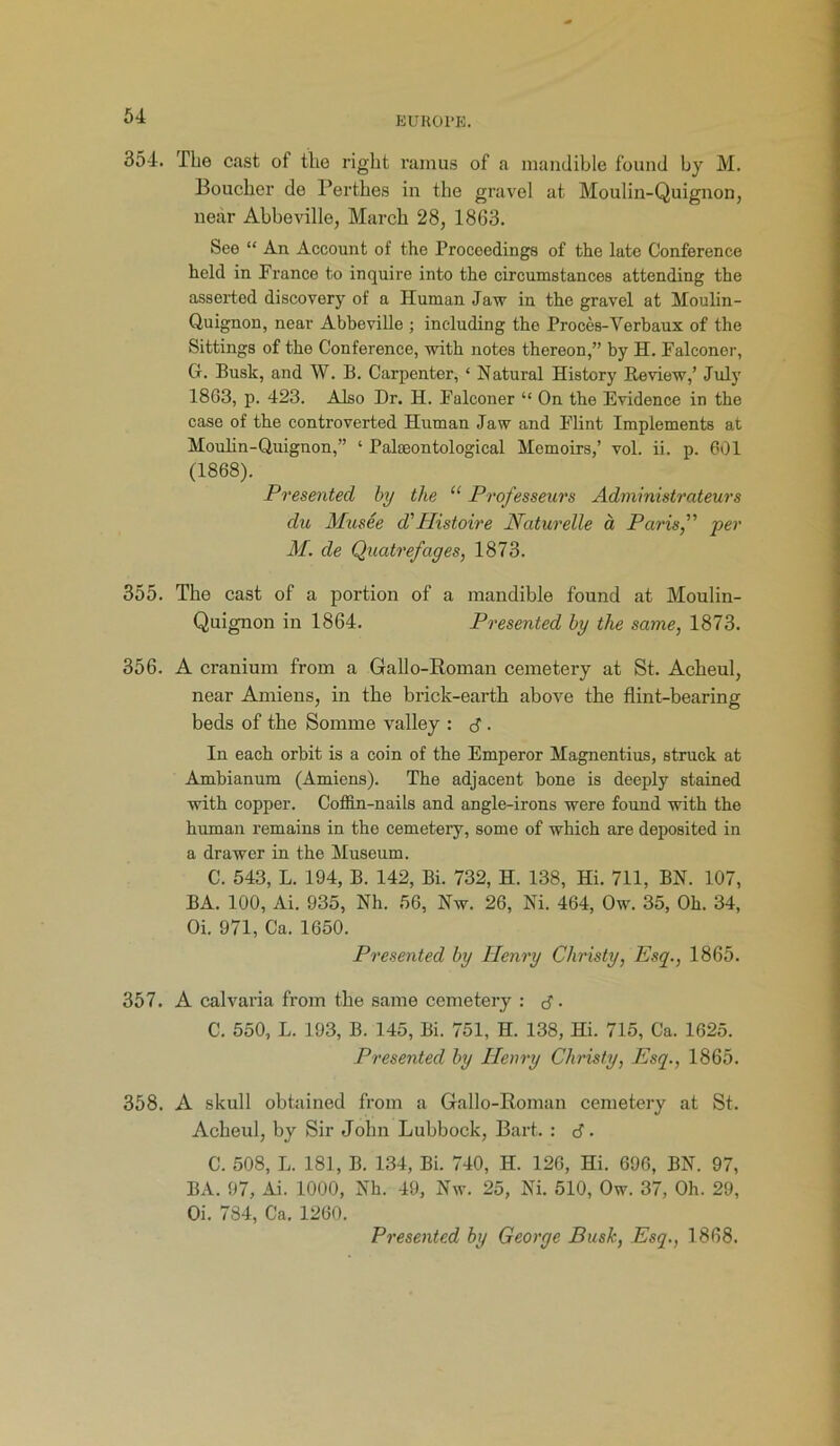 354. The cast ot the right rainus of a mandible found by M. Boucher de Perthes in the gravel at Moulin-Quignon, near Abbeville, March 28, 1863. See “ An Account of the Proceedings of the late Conference held in Prance to inquire into the circumstances attending the asserted discovery of a Human Jaw in the gravel at Moulin- Quignon, near Abbeville ; including the Proces-Verbaux of the Sittings of the Conference, with notes thereon,” by H. Falconer, G. Busk, and W. B. Carpenter, ‘ Natural History Review,’ July 1863, p. 423. Also Dr. H. Falconer “ On the Evidence in the case of the controverted Human Jaw and Flint Implements at Moulin-Quignon,” 1 Palaeontological Memoirs,’ vol. ii. p. 601 (1868). Presented by the “ Professeurs Administrateurs du Mu see d' Histoire Naturelle a Paris,” per M. de Quatrefages, 1873. 355. The cast of a portion of a mandible found at Moulin- Quignon in 1864. Presented by the same, 1873. 356. A cranium from a Gallo-Roman cemetery at St. Acheul, near Amiens, in the brick-earth above the flint-bearing beds of the Somme valley : d • In each orbit is a coin of the Emperor Magnentius, struck at Ambianum (Amiens). The adjacent bone is deeply stained with copper. Coffin-nails and angle-irons were found with the human remains in the cemetery, some of which are deposited in a drawer in the Museum. C. 543, L. 194, B. 142, Bi. 732, H. 138, Hi. 711, BN. 107, BA. 100, Ai. 935, Nh. 56, Nw. 26, Ni. 464, Ow. 35, Oh. 34, Oi. 971, Ca. 1650. Presented by Henry Christy, Esq., 1865. 357. A calvaria from the same cemetery : d ■ C. 550, L. 193, B. 145, Bi. 751, H. 138, Hi. 715, Ca. 1625. Presented by Ilenry Christy, Esq., 1865. 358. A skull obtained from a Gallo-Roman cemetery at St. Acheul, by Sir John Lubbock, Bart. : d • C. 508, L. 181, B. 134, Bi. 740, H. 126, Hi. 696, BN. 97, BA. 97, Ai. 1000, Nh. 49, Nw. 25, Ni. 510, Ow. 37, Oh. 29, Oi. 784, Ca. 1260.