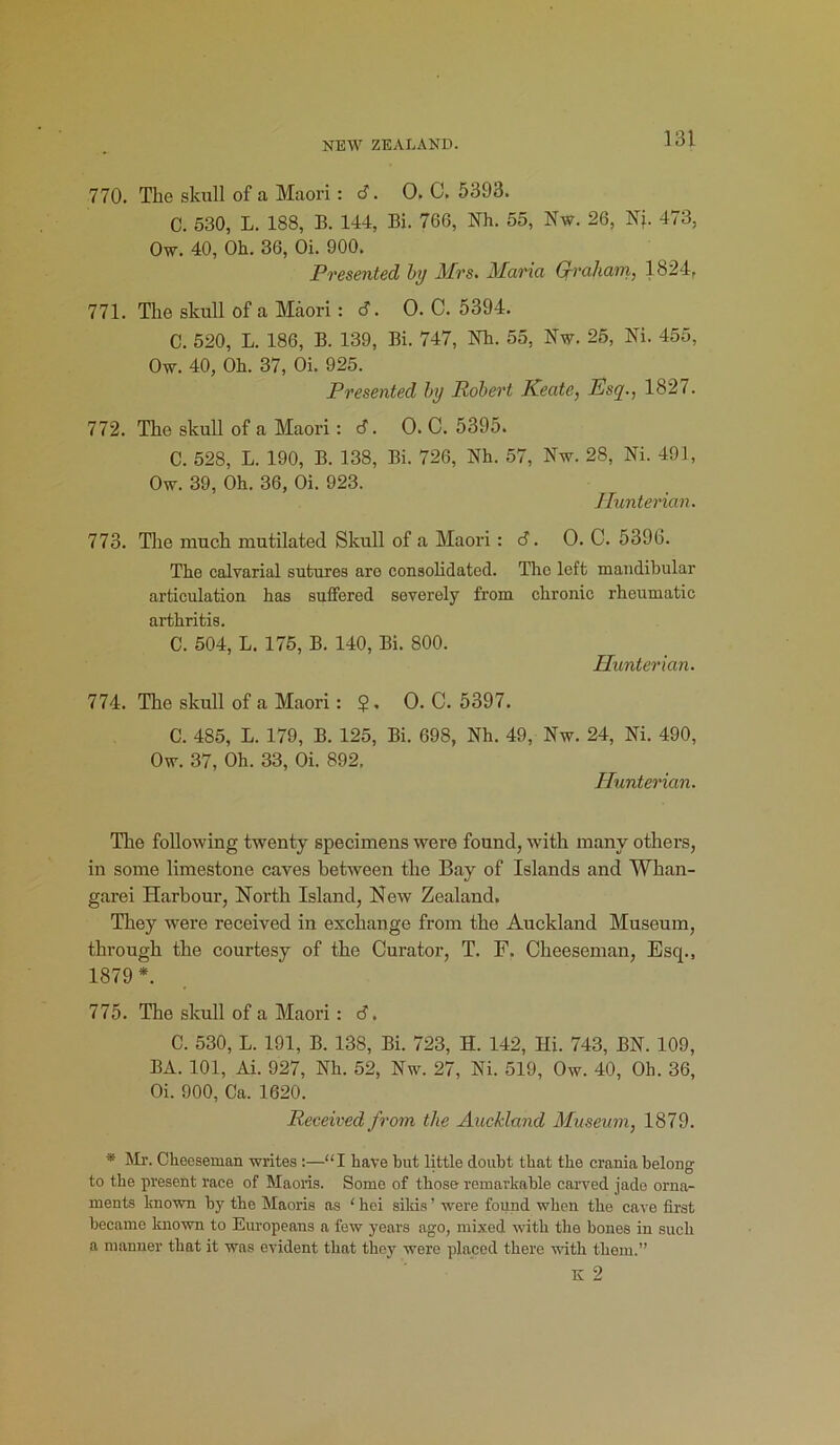 770. The skull of a Maori: c?. 0. C. 5393. C. 530, L. 188, B. 144, Bi. 766, Nh. 55, Nw. 26, Nj. 473, Ow. 40, Oh. 36, Oi. 900. Presented by Mrs. Maria Graham, 1824, 771. The skull of a Maori : <3. O. C. 5394. C. 520, L. 186, B. 139, Bi. 747, Nh. 55, Nw. 25, Ni. 455, Ow. 40, Oh. 37, Oi. 925. Presented by Robert Keate, Esq., 1827. 772. The skull of a Maori: d. O. C. 5395. C. 528, L. 190, B. 138, Bi. 726, Nh. 57, Nw. 28, Ni. 491, Ow. 39, Oh. 36, Oi. 923. Hunterian. 773. The much mutilated Skull of a Maori : 6. 0. C. 5396. The calvarial sutures are consolidated. The left mandibular articulation has suffered severely from chronic rheumatic arthritis. C. 504, L. 175, B. 140, Bi. 800. Hunterian. 774. The skull of a Maori: ?. 0. C. 5397. C. 485, L. 179, B. 125, Bi. 698, Nh. 49, Nw. 24, Ni. 490, Ow. 37, Oh. 33, Oi. 892, Hunterian. The following twenty specimens were found, with many others, in some limestone caves between the Bay of Islands and Whan- garei Harbour, North Island, New Zealand. They were received in exchange from the Auckland Museum, through the courtesy of the Curator, T. F. Cheeseman, Esq., 1879 *. 775. The skull of a Maori : 6. C. 530, L. 191, B. 138, Bi. 723, H. 142, Hi. 743, BN. 109, BA. 101, Ai. 927, Nh. 52, Nw. 27, Ni. 519, Ow. 40, Oh. 36, Oi. 900, Ca. 1620. Received from the Auckland Museum, 1879. * Mr. Cheeseman writes :—“I have but little doubt that the crania belong to the present race of Maoris. Some of those remarkable carved jade orna- ments known by the Maoris as ‘ hei sikis ’ were found when the cave first became known to Europeans a few years ago, mixed with the bones in such a manner that it was evident that they were placed there with them.”