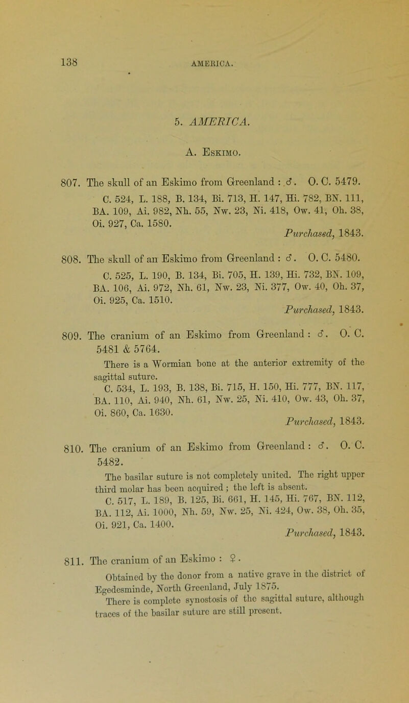 5. AMERICA. A. Eskimo. 807. The skull of an Eskimo from Greenland : 6. 0. C. 5479. C. 524, L. 188, B. 134, Bi. 713, H. 147, Hi. 782, BN. Ill, BA. 109, Ai. 982, Nh. 55, Nw. 23, Ni. 418, Ow. 41, Oh. 38, Oi. 927, Ca. 1580. Purchased, 1843. 808. The skull of an Eskimo from Greenland : <S. O. C. 5480. C. 525, L. 190, B. 134, Bi. 705, H. 139, Hi. 732, BN. 109, BA. 106, Ai. 972, Nh. 61, Nw. 23, Ni. 377, Ow. 40, Oh. 37, Oi. 925, Ca. 1510. Purchased, 1843. 809. The cranium of an Eskimo from Greenland : S. O. C. 5481 & 5764. There is a Wormian hone at the anterior extremity of the sagittal suture. C. 534, L. 193, B. 138, Bi. 715, H. 150, Hi. 777, BN. 117, BA. 110, Ai. 940, Nh. 61, Nw. 25, Ni. 410, Ow. 43, Oh. 37, Oi. 860, Ca. 1630. Purchased, 1843. 810. The cranium of an Eskimo from Greenland : 6. O. C. 5482. The basilar suture is not completely united. The right upper third molar has been acquired ; the left is absent. C. 517, L. 189, B. 125, Bi. 661, H. 145, Hi. 767, BN. 112, BA. 112, Ai. 1000, Nh. 59, Nw. 25, Ni. 424, Ow. 38, Oh. 35, Oi. 921, Ca. 1400. Purchased, 1843. 811. The cranium of an Eskimo : 2 . Obtained by the donor from a native grave in the district of Egedesminde, North Greenland, July 1875. There is complete synostosis of the sagittal suture, although traces of the basilar suture arc still present.