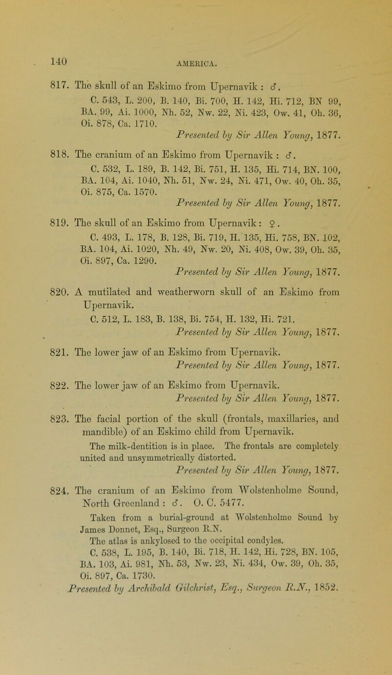 817. Tko skull of an Eskimo from Upernavik : 6. C. 543, L. 200, B. 140, Bi. 700, H. 142, Hi. 712, BN 99, BA. 99, Ai. 1000, Nh. 52, Nw. 22, Ni. 423, Ow. 41, Oh. 36, Oi. 878, Ca. 1710. Presented by Sir Allen Young, 1877. 818. The cranium of an Eskimo from Upernavik : S. C. 532, L. 189, B. 142, Bi. 751, H. 135, Hi. 714, BN. 100, BA. 104, Ai. 1040, Nh. 51, Nw. 24, Ni. 471, Ow. 40, Oh. 35, Oi. 875, Ca. 1570. Presented by Sir Allen Young, 1877. 819. The skull of an Eskimo from Upernavik : 2 . C. 493, L. 178, B. 128, Bi. 719, H. 135, Hi. 758, BN. 102, BA. 104, Ai. 1020, Nh. 49, Nw. 20, Ni. 408, Ow. 39, Oh. 35, Oi. 897, Ca. 1290. Presented by Sir Allen Young, 1877. 820. A mutilated and weatherworn skull of an Eskimo from Upernavik. C. 512, L. 183, B. 138, Bi. 754, II. 132, Hi. 721. Presented by Sir Allen Young, 1877. 821. The lower jaw of an Eskimo from Upernavik. Presented by Sir Allen Young, 1877. 822. The lower jaw of an Eskimo from Upernavik. Presented by Sir Allen Young, 1877. 823. The facial portion of the skull (frontals, maxillaries, and mandible) of an Eskimo child from Upernavik. The milk-dentition is in place. The frontals are completely united and unsymmetrically distorted. Presented by Sir Allen Young, 1877. 824. The cranium of an Eskimo from Wolstenholme Sound, North Greenland : 6. O. 0. 5477. Taken from a burial-ground at Wolstenholme Sound by James Donnet, Esq., Surgeon R.N. The atlas is ankylosed to the occipital condyles. C. 538, L. 195, B. 140, Bi. 718, H. 142, Hi. 728, BN. 105, BA. 103, Ai. 981, Nh. 53, Nw. 23, Ni. 434, Ow. 39, Oh. 35, Oi. 897, Ca. 1730. Presented by Archibald Gilchrist, Esq., Surgeon R.N., 1852.