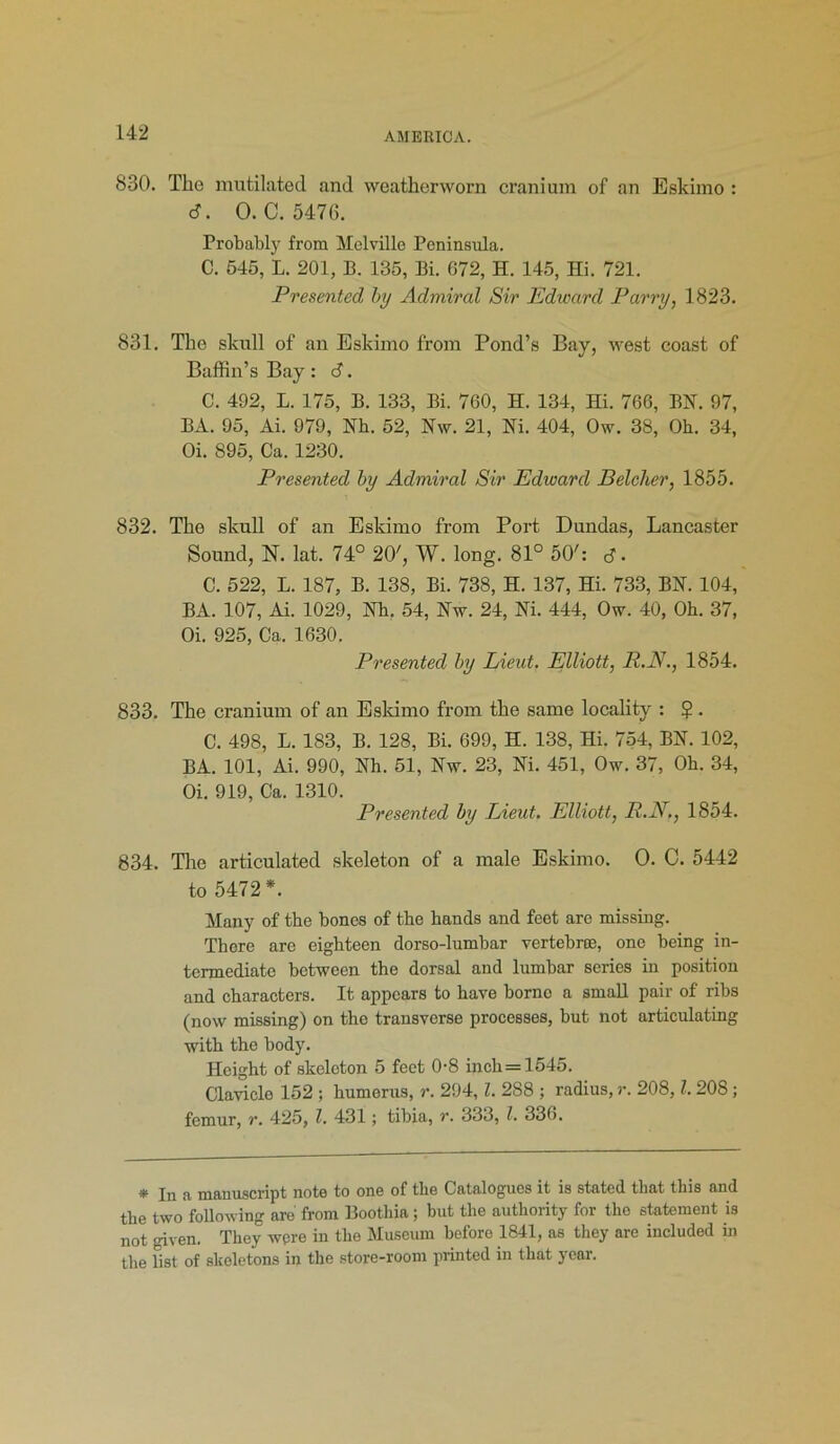 830. The mutilated and weatherworn cranium of an Eskimo : «J. 0. C. 5476. Probably from Melville Peninsula. C. 545, L. 201, E. 135, Bi. 672, H. 145, Hi. 721. Presented by Admiral Sir Edward Parry, 1823. 831. The skull of an Eskimo from Pond’s Bay, tvest coast of Baffin’s Bay : <3. C. 492, L. 175, B. 133, Bi. 760, H. 134, Hi. 766, BN. 97, BA. 95, Ai. 979, Nh. 52, Nw. 21, Hi. 404, Ow. 38, Oh. 34, Oi. 895, Ca. 1230. Presented by Admiral Sir Edward Belcher, 1855. 832. The skull of an Eskimo from Port Dundas, Lancaster Sound, N. lat. 74° 20', W. long. 81° 50': rf. C. 522, L. 187, B. 138, Bi. 738, H. 137, Hi. 733, BN. 104, BA. 107, Ai. 1029, Nh. 54, Nw. 24, Ni. 444, Ow. 40, Oh. 37, Oi. 925, Ca. 1630. Presented by Lieut. Elliott, R.N., 1854. 833. The cranium of an Eskimo from the same locality : $ . C. 498, L. 183, B. 128, Bi. 699, H. 138, Hi. 754, BN. 102, BA. 101, Ai. 990, Nh. 51, Nw. 23, Ni. 451, Ow. 37, Oh. 34, Oi. 919, Ca. 1310. Presented by Lieut. Elliott, R.N., 1854. 834. The articulated skeleton of a male Eskimo. O. C. 5442 to 5472*. Many of the bones of the hands and feet are missing. There are eighteen dorso-lumbar vertebras, one being in- termediate between the dorsal and lumbar series in position and characters. It appears to have borno a small pair of ribs (now missing) on the transverse processes, but not articulating with the body. Height of skeleton 5 feet 0-8 inch = 1545. Clavicle 152 ; humerus, r. 294, l. 288 ; radius, r. 208, l. 208; femur, r. 425, l. 431; tibia, r. 333, l. 336. * In a manuscript note to one of the Catalogues it is stated that this and the two following are from Boothia ; but the authority for the statement is not given. They were in the Museum before 1841, as they are included in the fist of skeletons in the store-room printed in that year.