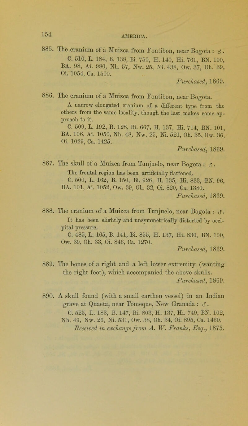 AMERICA. 885. Ihe cranium of a Muizca from Fontibon, near Bogota : d • C. 510, L. 184, B. 138, Bi. 750, H. 140, Hi. 761, BN. 100, BA. 98, Ai. 980, Nh. 57, Nw. 25, Ni. 438, Ow. 37, Oh. 39, Oi. 1054, Ca. 1500. Purchased, 1869. 886. The cranium of a Muizca from Fontibon, near Bogota. A narrow elongated cranium of a different type from the others from the same locality, though the last makes some ap- proach to it. C. 509, L. 192, B. 128, Bi. 667, H. 137, Hi. 714, BN. 101, BA. 106, Ai. 1050, Nh. 48, Nw. 25, Ni. 521, Oh. 35, Ow. 36, Oi. 1029, Ca. 1425. Purchased, 1869. 887. The skull of a Muizca from Tunjuelo, near Bogota : d. The frontal region has been artificially flattened. C. 500, L. 162, B. 150, Bi. 926, H. 135, Hi. 833, BN. 96, BA. 101, Ai. 1052, Ow. 39, Oh. 32, Oi. 820, Ca. 1380. Purchased, 1869. 888. The cranium of a Muizca from Tunjuelo, near Bogota : d • It has been slightly and unsymmetrically distorted by occi- pital pressure. C. 485, L. 165, B. 141, Bi. 855, H. 137, Hi. 830, BN. 100, Ow. 39, Oh. 33, Oi. 846, Ca. 1270. Purchased, 1869. 889. The bones of a right and a left lower extremity (wanting the right foot), which accompanied the above skulls. Purchased, 1869. 890. A skull found (with a small earthen vessel) in an Indian grave at Quaeta, near Tomeque, New Granada : d. C. 525, L. 183, B. 147, Bi. 803, II. 137, Hi. 749, BN. 102, Nh. 49, Nw. 26, Ni. 531, Ow. 38, Oh. 34, Oi. 895, Ca. 1460. Received in exchange from A. W. Franks, Esq., 1875.