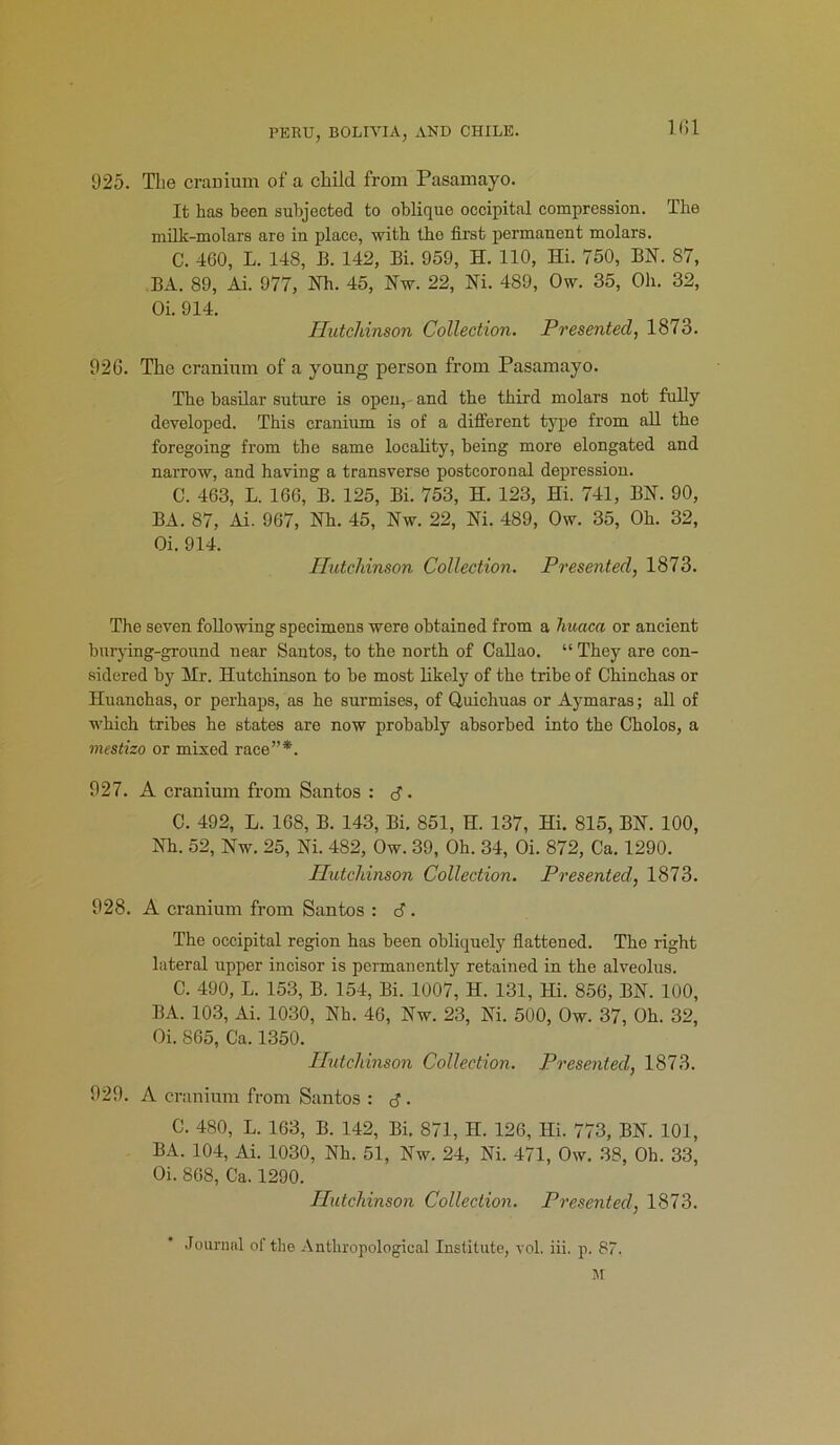 925. The cranium of a child from Pasamayo. It has been subjected to oblique occipital compression. The milk-molars are in place, with the first permanent molars. C. 460, L. 148, B. 142, Bi. 959, H. 110, Hi. 750, BN. 87, BA. 89, Ai. 977, Nh. 45, Nw. 22, Ni. 489, Ow. 35, Oh. 32, Oi. 914. Hutchinson Collection. Presented, 1873. 926. The cranium of a young person from Pasamayo. The basilar suture is open, and the third molars not fully developed. This cranium is of a different type from all the foregoing from the same locality, being more elongated and narrow, and having a transverse postcoronal depression. C. 463, L. 166, B. 125, Bi. 753, H. 123, Hi. 741, BN. 90, BA. 87, Ai. 967, Nh. 45, Nw. 22, Ni. 489, Ow. 35, Oh. 32, Oi. 914. Hutchinson Collection. Presented, 1873. The seven following specimens were obtained from a huaca or ancient burying-ground near Santos, to the north of Callao. “ They are con- sidered by Hr. Hutchinson to be most likely of the tribe of Chinchas or Huanchas, or perhaps, as he surmises, of Quichuas or Aymaras; all of which tribes he states are now probably absorbed into the Cholos, a mestizo or mixed race”*. 927. A cranium from Santos : 3. C. 492, L. 168, B. 143, Bi. 851, H. 137, Hi. 815, BN. 100, Nh. 52, Nw. 25, Ni. 482, Ow. 39, Oh. 34, Oi. 872, Ca. 1290. Hutchinson Collection. Presented, 1873. 928. A cranium from Santos : 3. The occipital region has been obliquely flattened. The right lateral upper incisor is permanently retained in the alveolus. C. 490, L. 153, B. 154, Bi. 1007, H. 131, Hi. 856, BN. 100, BA. 103, Ai. 1030, Nh. 46, Nw. 23, Ni. 500, Ow. 37, Oh. 32, Oi. 865, Ca. 1350. Hutchinson Collection. Presented, 1873. 929. A cranium from Santos : 3. C. 480, L. 163, B. 142, Bi. 871, H. 126, Hi. 773, BN. 101, BA. 104, Ai. 1030, Nh. 51, Nw. 24, Ni. 471, Ow. 38, Oh. 33, Oi. 868, Ca. 1290. Hutchinson Collection. Presented, 1873. Journal of the Anthropological Institute, vol. iii. p. 87. M