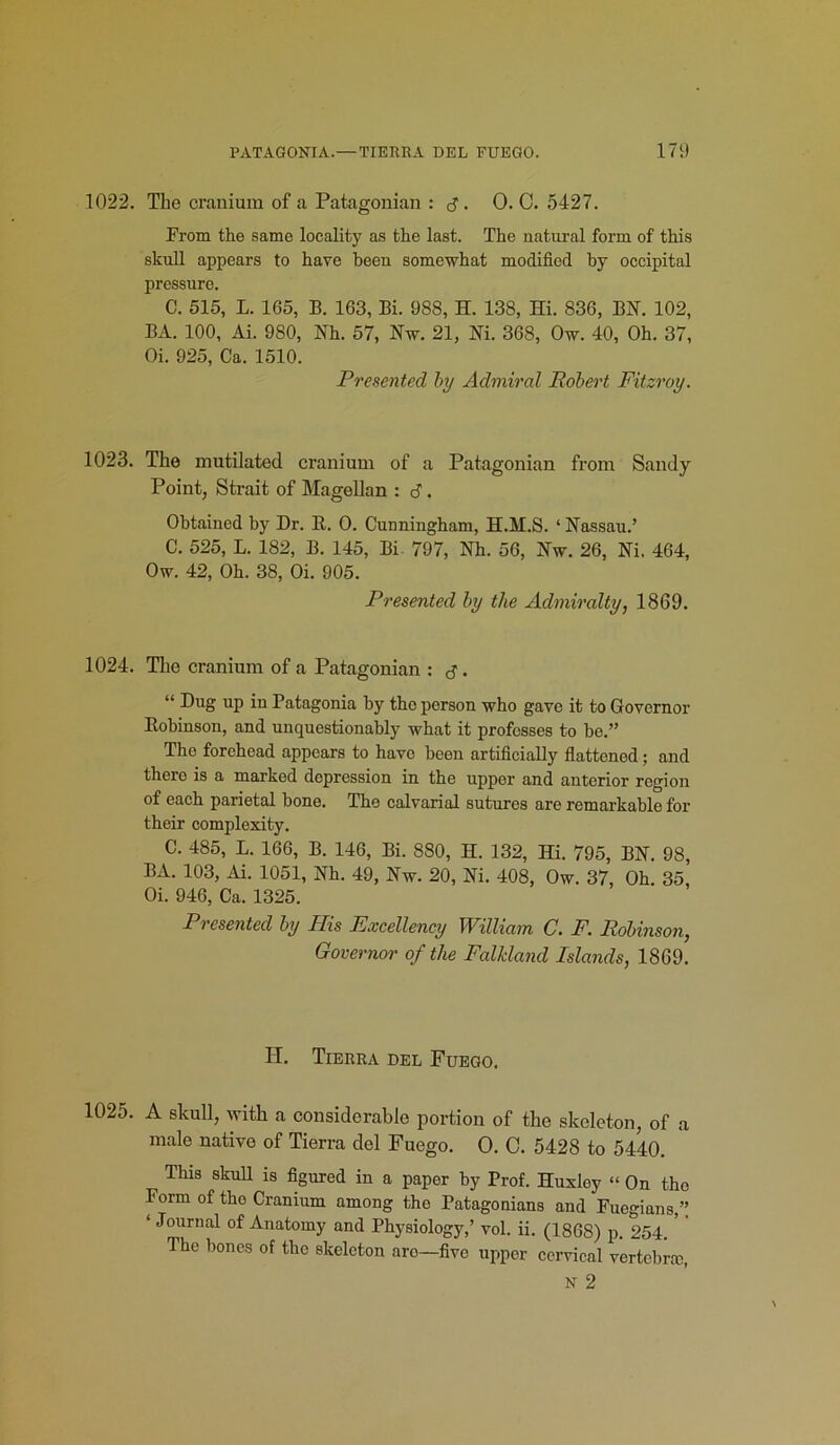 1022. The cranium of a Patagonian : • 0. C. 5427. From the same locality as the last. The natural form of this skull appears to have been somewhat modified by occipital pressure. C. 515, L. 165, B. 163, Bi. 988, H. 138, Hi. 836, BN. 102, BA. 100, Ai. 980, Nh. 57, Nw. 21, Ni. 368, Ow. 40, Oh. 37, Oi. 925, Ca. 1510. Presented by Admiral Robert Fitzroy. 1023. The mutilated cranium of a Patagonian from Sandy Point, Strait of Magellan : 6. Obtained by Dr. R. O. Cunniugham, H.M.S. ‘ Nassau.’ C. 525, L. 182, B. 145, Bi- 797, Nh. 56, Nw. 26, Ni. 464, Ow. 42, Oh. 38, Oi. 905. Presented by the Admiralty, 1869. 1024. The cranium of a Patagonian : j. “ Dug up in Patagonia by tho person who gave it to Governor Robinson, and unquestionably what it professes to be.” The forehead appears to have been artificially flattened; and thero is a marked depression in the upper and anterior region of each parietal bone. The calvarial sutures are remarkable for their complexity. C. 485, L. 166, B. 146, Bi. 880, H. 132, Hi. 795, BN. 98, BA. 103, Ai. 1051, Nh. 49, Nw. 20, Ni. 408, Ow. 37, Oh. 35, Oi. 946, Ca. 1325. Presented by Phis Excellency William C. F. Robinson, Governor of the Falkland Islands, 1869. IT. Tierra del Fuego. 1025. A skull, with a considerable portion of the skeleton, of a male native of Tierra del Fuego. O. C. 5428 to 5440. This skull is figured in a paper by Prof. Huxley “ On tho Form of tho Cranium among the Patagonians and Fuegians,” ‘ Journal of Anatomy and Physiology,’ vol. ii. (1868) p. 254. The bones of the skeleton aro—five upper cervical vertebra;, N 2
