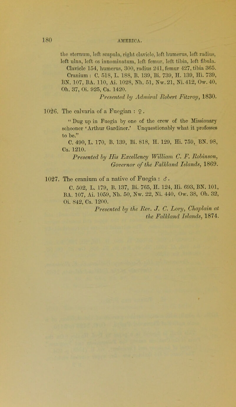 the sternum, left scapula, right clavicle, loft humerus, left radius, left ulna, loft os innominatum, left femur, left tibia, left fibula. Clavicle 154, humerus, 300, radius 241, femur 427, tibia 365. Cranium : C. 518, L. 188, B. 139, Bi. 739, H. 139, Hi. 739, BN. 107, BA. 110, Ai. 1028, Nh. 51, Nw.21, Ni.412, Ow. 40, Oh. 37, Oi. 925, Ca. 1420. Presented by Admiral Robert Fitzroy, 1830. 1026. The calvaria of a Fuegian : $ . “ Dug up in Fuegia by one of the crew of the Missionary schooner ‘Arthur Gardiner.’ Unquestionably what it professes to be.” C. 490, L. 170, B. 139, Bi. 818, H. 129, Hi. 759, BN. 98, Ca. 1210. Presented by Ilis Excellency William C. F. Robinson, Governor of the Falkland Islands, 1869. 1027. The cranium of a native of Fuegia : C. 502, L. 179, B. 137, Bi. 765, H. 124, Hi. 693, BN. 101, BA. 107, Ai. 1059, Nh. 50, Nw. 22, Ni. 440, Ow. 38, Oh. 32, Oi. 842, Ca. 1200. Presented by the Rev. J. C. Lory, Chaplain at the Falkland Islands, 1874.
