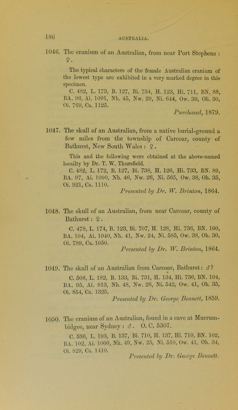 180 1040. The cranium of an Australian, from near Port Stephens : ?. The typical characters of the female Australian cranium of the lowest type aro exhibited in a very marked degree in this specimen. C. 482, L. 173, B. 127, Bi. 734, H. 123, Ili. 711, BN. 88, BA. 96, Ai. 1091, Nh. 45, Nw. 29, Ni. 644, Ow. 39, Oh. 30, Oi. 769, Ca. 1125. Purchased, 1879. 1047. The skull of an Australian, from a native burial-ground a few miles from the township of Carcoar, county of Bathurst, New South Wales : $ . This and the following were obtained at the above-named locailty by Dr. T. W. Thursfield. C. 482, L. 172, B. 127, Bi. 738, H. 126, Hi. 733, BN. 89, BA. 97, Ai. 1090, Nh. 46, Nw. 26, Ni. 565, Ow. 38, Oh. 35, Oi. 921, Ca. 1110. Presented by Dr. W. Brinton, 1864. 1048. The skull of an Australian, from near Carcoar, county of Bathurst: $. C. 478, L. 174, B. 123, Bi. 707, H. 128, Hi. 736, BN. 100, BA. 104, Ai. 1040, Nh. 41, Nw. 24, Ni. 585, Ow. 38, Oh. 30, Oi. 789, Ca. 1050. Presented by Dr. W. Brinton, 1864. 1049. The skull of an Australian from Carcoar, Bathurst: S ? C. 508, L. 182, B. 133, Bi. 731, II. 134, Hi. 736, BN. 104, BA. 95, Ai. 913, Nh. 48, Nw. 26, Ni. 542, Ow. 41, Oh. 35, Oi. 854, Ca. 1325. Presented by Dr. George Bennett, 1859. 1050. The cranium of an Australian, found in a cave at Murrum- hidgee, near Sydney : 6. O. C. 5307. C. 536, L. 193, B. 137, Bi. 710, H. 137, Hi. 710, BN. 102, BA. 102, Ai. 1000, Nh. 49, Nw. 25, Ni. 510, Ow. 41, Ob. 34, Oi. 829, Ca. 1410. Presented by Dr. George Bennett.