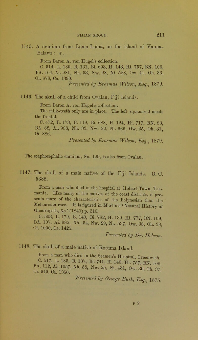 1145. A cranium from Loma Loma, on the island of Vanua- Balavu : d. From Baron A. yon Hiigel’s collection. C. 514, L. 189, B. 131, Bi. 693, H. 143, Hi. 757, BN. 106, BA. 104, Ai. 981, Nh. 53, Nw. 28, Ni. 528, Ovy. 41, Oh. 36, Oi. 878, Ca. 1390. Presented by Erasmus Wilson, Esq., 1879. 1146. The skull of a child from Ovalau, Fiji Islands. From Baron A. von Hugel’s collection. The milk-teeth only are in place. The left squamosal meets the frontal. C. 472, L. 173, B. 119, Bi. 688, H. 124, Hi. 717, BN. 83, BA. 82, Ai. 988, Nh. 33, Nw. 22, Ni. 666, Ow. 35, Oh. 31, Oi. 886. Presented by Erasmus Wilson, Esq., 1879. The scaphocophalic cranium, No. 129, is also from Ovalau. 1147. The skull of a male native of the Fiji Islands. 0. C 5388. From a man who died in the hospital at Hobart Town, Tas- mania. Like many of the natives of the coast districts, it pre- sents more of tho characteristics of the Polynesian than the Melanesian race. It is figured in Martin’s ‘ Natural History of Quadrupeds, &c.’ (1840) p. 310. C. 503, L. 179, B. 140, Bi. 782, H. 139, Hi. 777, BN. 109, BA. 107, Ai. 982, Nh. 54, Nw. 29, Ni. 537, Ow. 38, Oh 38 Oi. 1000, Ca. 1425. Presented by Dr. Hobson. 1148. The skull of a male native of Eotuma Island. From a man who died in the Seamen’s Hospital, Greenwich. C. 517, L. 185, B. 137, Bi. 741, H. 140, Hi. 757, BN. 106 BA. 112, Ai. 1057, Nh. 58, Nw. 25, Ni. 431, Ow. 39, Oh 37' Oi. 949, Ca. 1350. 5 ’ 61'