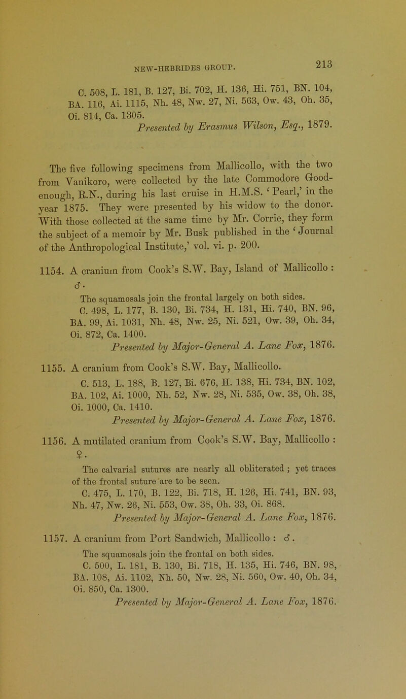 NEW-HEBRIDES GROUP. C. 508, L. 181, B. 127, Bi. 702, H. 136, Hi. 751, BN. 104, BA. 116, Ai. 1115, Nh. 48, Nw. 27, Ni. 563, Ow. 43, Oh. 35, Oi. 814, Ca. 1305. Presented by Erasmus Wilson, Esq., 1879. The five following specimens from Mallicollo, with the two from Yanikoro, were collected by the late Commodore Good- enough, R.N., during his last cruise in H.M.S. ‘Pearl, in the year 1875. They were presented by his widow to the donor. With those collected at the same time by Mr. Corrie, they form the subject of a memoir by Mr. Busk published in the Journal of the Anthropological Institute,’ vol. vi. p. 200. 1154. A cranium from Cook’s S.W. Bay, Island of Mallicollo : <f. The squamosals join the frontal largely on both sides. C. 498, L. 177, B. 130, Bi. 734, H. 131, Hi. 740, BN. 96, BA. 99, Ai. 1031, Nh. 48, Nw. 25, Ni. 521, Ow. 39, Oh. 34, Oi. 872, Ca. 1400. Presented by Major-General A. Pane Fox, 1876. 1155. A cranium from Cook’s S.W. Bay, Mallicollo. C. 513, L. 188, B. 127, Bi. 676, H. 138, Hi. 734, BN. 102, BA. 102, Ai. 1000, Nh. 52, Nw. 28, Ni. 535, Ow. 38, Oh. 38, Oi. 1000, Ca. 1410. Presented by Major-General A. Lane Fox, 1876. 1156. A mutilated cranium from Cook’s S.W. Bay, Mallicollo : 5. The calvarial sutures are nearly all obliterated; yet traces of the frontal suture are to be seen. C. 475, L. 170, B. 122, Bi. 718, H. 126, Hi. 741, BN. 93, Nh. 47, Nw. 26, Ni. 553, Ow. 38, Oh. 33, Oi. 868. Presented by Major-General A. Lane Fox, 1876. 1157. A cranium from Port Saudwich, Mallicollo : 6. The squamosals join the frontal on both sides. C. 500, L. 181, B. 130, Bi. 718, H. 135, Hi. 746, BN. 98, BA. 108, Ai. 1102, Nh. 50, Nw. 28, Ni. 560, Ow. 40, Oh. 34, Oi. 850, Ca. 1300. Presented by Major-General A. Lane Fox, 1876.