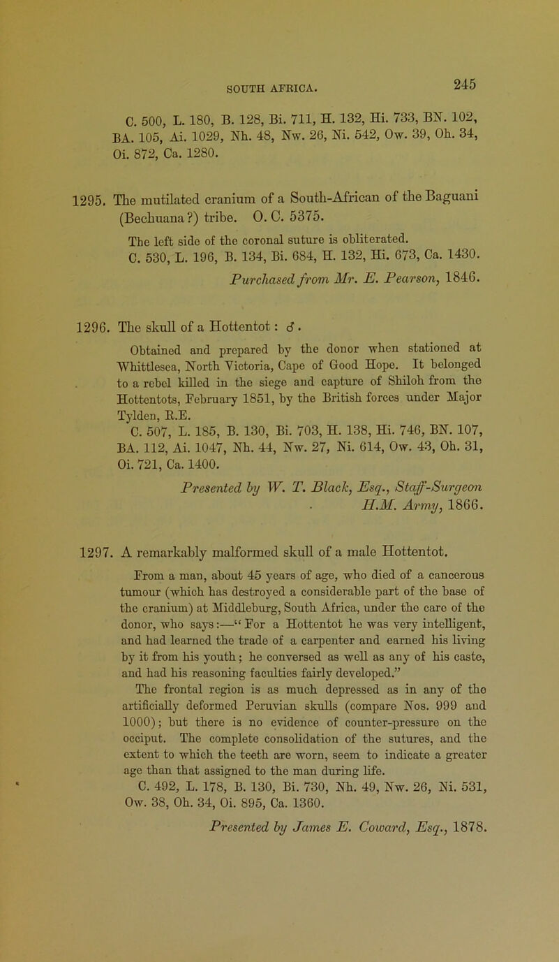 C. 500, L. 180, B. 128, Bi. 711, H. 132, Hi. 733, BN. 102, BA. 105, Ai. 1029, Nh. 48, Nw. 26, Ni. 542, Ow. 39, Oh. 34, Oi. 872, Ca. 1280. 1295. The mutilated cranium of a South-African of the Baguani (Bechuana?) tribe. O. C. 5375. The left side of the coronal suture is obliterated. C. 530, L. 196, B. 134, Bi. 684, H. 132, Hi. 673, Ca. 1430. Purchased from Mr. E. Pearson, 1846. 1296. The skull of a Hottentot: d. Obtained and prepared by the donor ■when stationed at Whittlesca, North Victoria, Cape of Good Hope. It belonged to a rebel killed in the siege and capture of Shiloh from the Hottentots, February 1851, by the British forces under Major Tylden, B.E. C. 507, L. 185, B. 130, Bi. 703, II. 138, Hi. 746, BN. 107, BA. 112, Ai. 1047, Nh. 44, Nw. 27, Ni. 614, Ow. 43, Oh. 31, Oi. 721, Ca. 1400. Presented by W. T. Black, Esq., Staf-Surqeon H.M. Army, 1866. 1297. A remarkably malformed skull of a male Hottentot. From a man, about 45 years of age, who died of a cancerous tumour (which has destroyed a considerable part of the base of the cranium) at Middleburg, South Africa, under the care of the donor, who says:—“ For a Hottentot he was very intelligent, and had learned the trade of a carpenter and earned his living by it from his youth; he conversed as well as any of his caste, and had his reasoning faculties fairly developed.” The frontal region is as much depressed as in any of the artificially deformed Peruvian skulls (compare Nos. 999 and 1000); but there is no evidence of counter-pressure on the occiput. The complete consolidation of the sutures, and the extent to which the teeth are worn, seem to indicate a greater age than that assigned to the man during life. C. 492, L. 178, B. 130, Bi. 730, Nh. 49, Nw. 26, Ni. 531, Ow. 38, Oh. 34, Oi. 895, Ca. 1360.