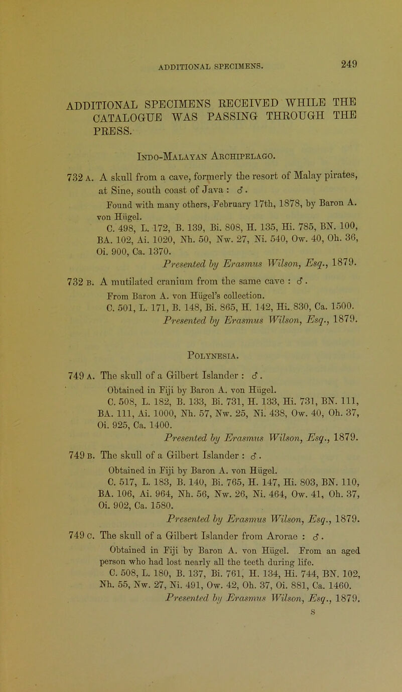 ADDITIONAL SPECIMENS. ADDITIONAL SPECIMENS RECEIVED WHILE THE CATALOGUE WAS PASSING THROUGH THE PRESS. Indo-Malayan Archipelago. 732 A. A skull from a cave, formerly the resort of Malay pirates, at Sine, south coast of Java : 6 • Found with many others, February 17th, 1878, by Baron A. von Hiigel. C. 498, L. 172, B. 139, Bi. 808, H. 135, Hi. 785, BN. 100, BA. 102, Ai. 1020, Nh. 50, Nw. 27, Ni. 540, Ow. 40, Oh. 30, Oi. 900, Ca. 1370. Presented by Erasmus Wilson, Esq., 1879. 732 b. A mutilated cranium from the same cave : 6. From Baron A. von Hiigel’s collection. C. 501, L. 171, B. 148, Bi. 805, H. 142, HL.830, Ca. 1500. Presented by Erasmus Wilson, Esq., 1879. Polynesia. 749 A. The skull of a Gilbert Islander : 6. Obtained in Fiji by Baron A. von Hiigel. C. 508, L. 182, B. 133, Bi. 731, H. 133, Hi. 731, BN. Ill, BA. Ill, Ai. 1000, Nh. 57, Nw. 25, Ni. 438, Ow. 40, Oh. 37, Oi. 925, Ca. 1400. Presented by Erasmus Wilson, Esq., 1879. 749 b. The skull of a Gilbert Islander : d. Obtained in Fiji by Baron A. von Hiigel. C. 517, L. 183, B. 140, Bi. 705, H. 147, Hi. 803, BN. 110, BA. 106, Ai. 964, Nh. 56, Nw. 26, Ni. 464, Ow. 41, Oh. 37, Oi. 902, Ca. 1580. Presented by Erasmus Wilson, Esq., 1879. 749 c. The skull of a Gilbert Islander from Arorae : d . Obtained in Fiji by Baron A. von Hiigel. From an aged person who had lost nearly all the teeth during life. C. 508, L. 180, B. 137, Bi. 761, H. 134, Hi. 744, BN. 102, Nh. 55, Nw. 27, Ni. 491, Ow. 42, Oh. 37, Oi. 881, Ca. 1400. Presented by Erasmus Wilson, Esq., 1879. s