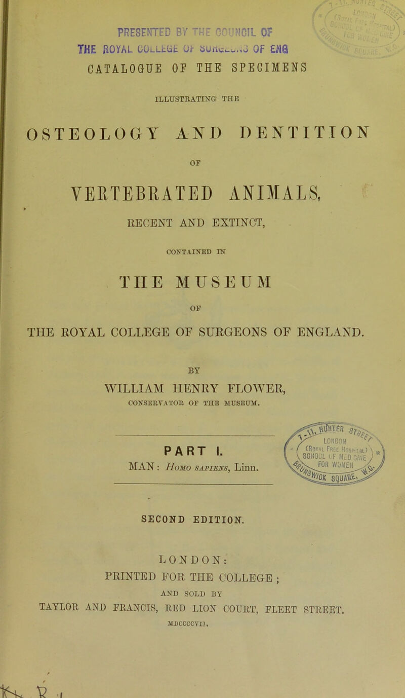 PRESENTED BY THE GOr’MClL 0? THE ROYAL COlLLUE Oh OF £NQ CATALOGUE OP THE SPECIMENS ILLUSTRATING THE OSTEOLOGY AND DENTITION OF VEETEBRATED ANIMALS, RECENT AND EXTINCT, CONTA.1NED IN' THE MUSEUM OF THE ROYAL COLI.EGE OF SURGEONS OF ENGLAND. BY WILLIAM HENRY FLOWER, CONSERVATOR OF THE MUSEHSf. PART I. MAN : Homo sapiens, Linn. SECOND EDITION. LONDON: PRINTED FOR THE COLLEGE ; AND SOLI) BY TAYLOR AND FRANCIS, RED LION COURT, FLEET STREET. MUCCCCVIJ.