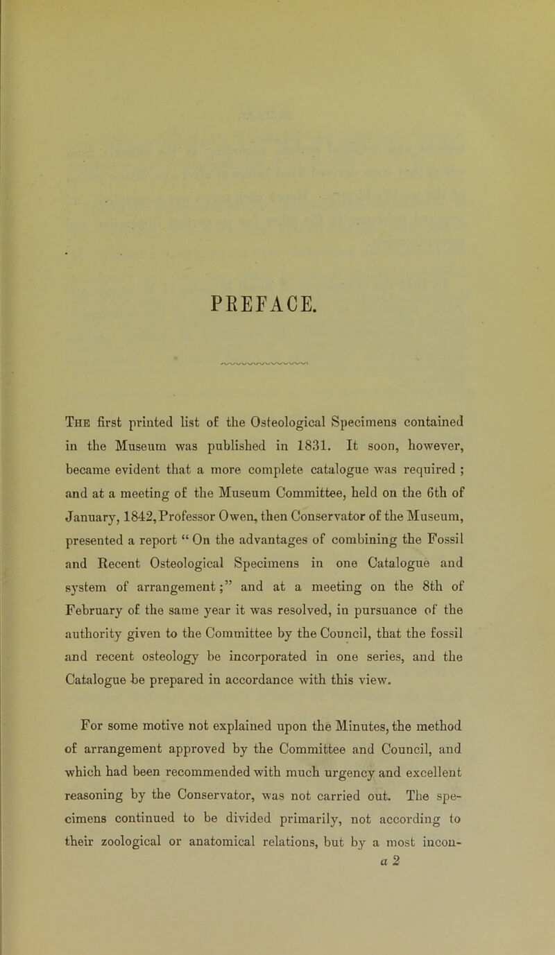 PEEFACE. The first printed list o£ the Osteological Specimens contained in the Museum was published in 1831. It soon, however, became evident that a more complete catalogue was required ; and at a meeting o£ the Museum Committee, held on the 6th of January, 1842, Professor Owen, then Conservator of the Museum, presented a report “ On the advantages of combining the Fossil and Recent Osteological Specimens in one Catalogue and system of arrangement;” and at a meeting on the 8th of February of the same year it was resolved, in pursuance of the authority given to the Committee by the Council, that the fossil and recent osteology be incorporated in one series, and the Catalogue be prepared in accordance with this view. For some motive not explained upon the Minutes, the method of arrangement approved by the Committee and Council, and which had been recommended with much urgency and excellent reasoning by the Conservator, was not carried out. The spe- cimens continued to be divided primarily, not according to their zoological or anatomical relations, but by a most incon- a 2