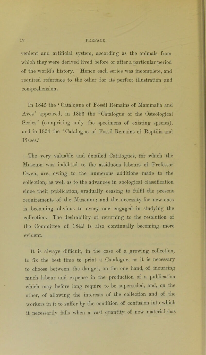venient and artificial system, according as the animals from 'which they were derived lived before or after a particular period of the world’s history. Hence each series was incomplete, and required reference to the other for its perfect illustration and comprehension. In 1845 the ‘ Catalogue of Fossil Remains of Mammalia and Aves’ appeared, in 1853 the ‘Catalogue of the Osteological Series ’ (comprising only the specimens of existing species), and in 1854 the ‘ Catalogue of Fossil Remains of Reptilia and Pisces.’ The very valuable and detailed Catalogues, for which the Museum was indebted to the assiduous labours of Professor Owen, are, owing to the numerous additions made to the collection, as w'ell as to the advances in zoological classification since their publication, gradually ceasing to fulfil the present requii’ements of the Museum ; and the necessity for new ones is becoming obvious to every one engaged in studying the collection. The desirability of returning to the resolution of the Committee of 1842 is also continually becoming more evident. It is always difficult, in the case of a growing collection, to fix the best time to print a Catalogue, as it is necessary to choose between the danger, on the one hand, of incurring much labour and expiense in the production of a publication which may before long require to be superseded, and, on the other, of allowing the interests of the collection and of the workers in it to suffer by the condition of confusion into which it necessarily falls when a vast quantity of new material has