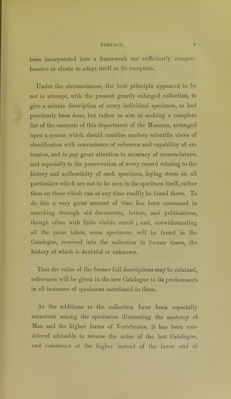 been incorporated into a framework not snfBciently compre- hensive or elastic to adapt itself to its reception. Under the circumstances, the best principle appeared to be not to attempt, with the present greatly enlarged collection, to give a minute descrij^tion of every individual specimen, as had previously been done, but rather to aim at making a complete list of the contents of this department of the Museum, arranged upon a system which should combine modern scientific Adews of classification with convenience of reference and capability of ex- tension, and to pay great attention to accuracy of nomenclature, and especially to the preservation of every record relating to the history and authenticity of each specimen, laying stress on all particulars which are not to be seen in the specimen itself, rather than on those which can at any time readily be found there. To do this a very great amount of time has been consumed in searching through old documents, letters, and publications, though often with little visible result ; and, notwithstanding all the pains taken, some specimens will be found in the Catalogue, received into the collection in former times, the history of which is doubtful or unknown. That the value of the former full descriptions may be retained, references will be given in the new Catalogue to its predecessors in all instances of specimens mentioned in them. As the additions to the collection have been especially numerous among the specimens illustrating the anatomy of Man and the higher forms of Vertebrates, it has been con- sidered advisable to reverse the order of the last Catalogue, and commence at the higher instead of the lower end of