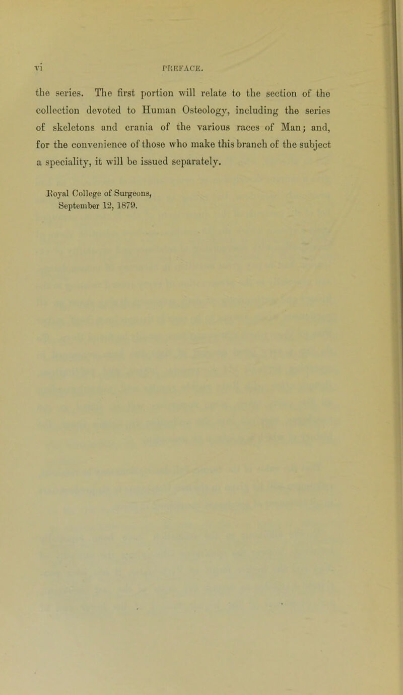 the series. The first portion will relate to the section of the collection devoted to Human Osteology, including the series of skeletons and crania of the various races of Man; and, for the convenience of those who make this branch of the subject a speciality, it will bo issued separately. Ivoyal College of Surgeons, September 12, 1879.