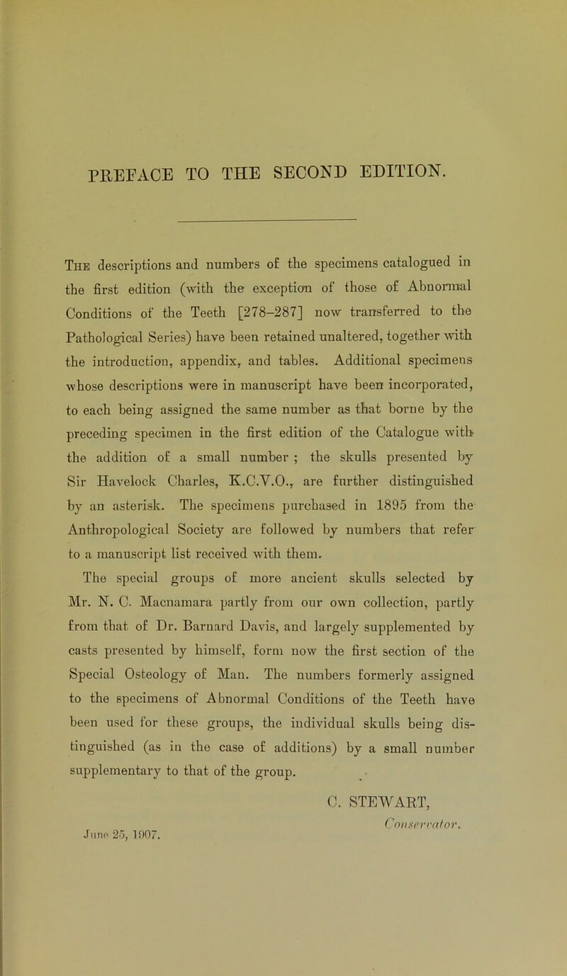 PREFACE TO THE SECOND EDITION. The descriptions and numbers of the specimens catalogued in the first edition (with the exception of those of Abnormal Conditions of the Teeth [278-287] now transferred to the Pathological Series) have been retained unaltered, together with the introduction, appendix, and tables. Additional specimens whose descriptions were in manuscript have been incoi'porated, to each being assigned the same number as that borne by the preceding specimen in the first edition of the Catalogue with the addition of a small number ; the skulls presented by Sir Havelock Charles, K.C.V.O., are further distinguished by an asterisk. The specimens purchased in 1895 from the Anthropological Society are followed by numbers that refer to a manuscript list received with them. The special groups of more ancient skulls selected by Mr. N. C. Macnamara partly from our own collection, partly from that of Dr. Barnard Davis, and largely supplemented by casts presented by himself, form now the first section of the Special Osteology of Man. The numbers formerly assigned to the specimens of Abnormal Conditions of the Teeth have been used for these groups, the individual skulls being dis- tinguished (as in the case of additions) by a small number supplementary to that of the group. C. STEWART, Cont<(>ri'alor. Juno 2o, 1007.