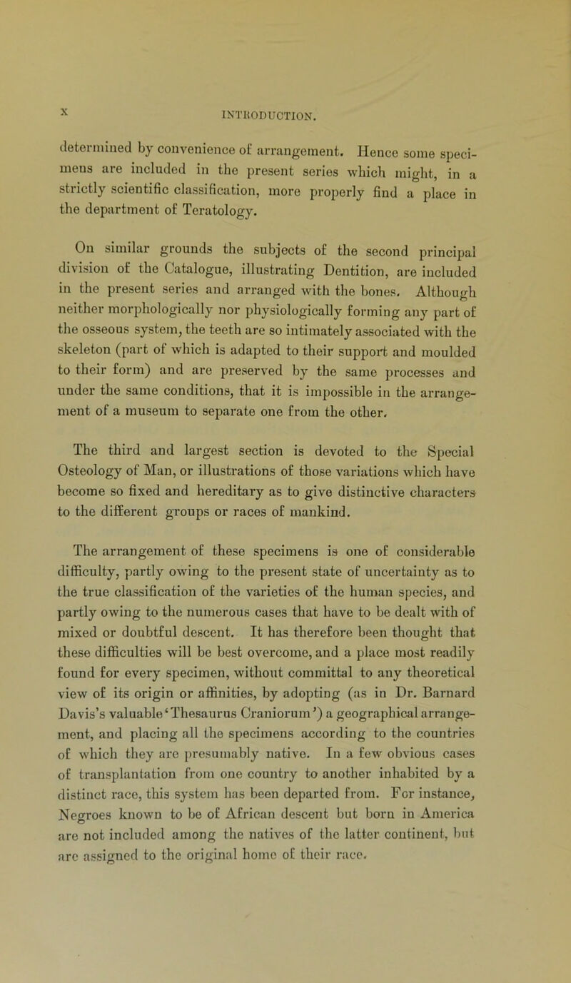 cletenniiied by convenience of arrangement. Hence some speci- mens are included in the present series which might, in a strictly scientific classification, more properly find a place in the department of Teratology. On similar grounds the subjects of the second principal division of the Catalogue, illustrating Dentition, are included in the present series and arranged with the bones. Although neither morphologically nor physiologically forming any part of the osseous system, the teeth are so intimately associated with the skeleton (part of which is adapted to their support and moulded to their form) and are preserved by the same processes and under the same conditions, that it is impossible in the arrange- ment of a museum to separate one from the other. The third and largest section is devoted to the Special Osteology of Man, or illustrations of those variations which have become so fixed and hereditary as to give distinctive characters to the different groups or races of mankind. The arrangement of these specimens is one of considerable difficulty, partly owing to the present state of uncertainty as to the true classification of the varieties of the human species, and partly owing to the numerous cases that have to be dealt with of mixed or doubtful descent. It has therefore been thought that these difficulties will be best overcome, and a place most readily found for every specimen, without committal to any theoretical view of its origin or affinities, by adopting (as in Dr, Barnard Davis’s valuable‘Thesaurus Craniorum’) a geographical arrange- ment, and placing all the specimens according to the countries of which they are presumably native. In a few obvious cases of transplantation from one country to another inhabited by a distinct race, this system has been departed from. For instance, Negroes known to be of African descent but born in America are not included among the natives of the latter continent, but are assicned to the original home of their race.