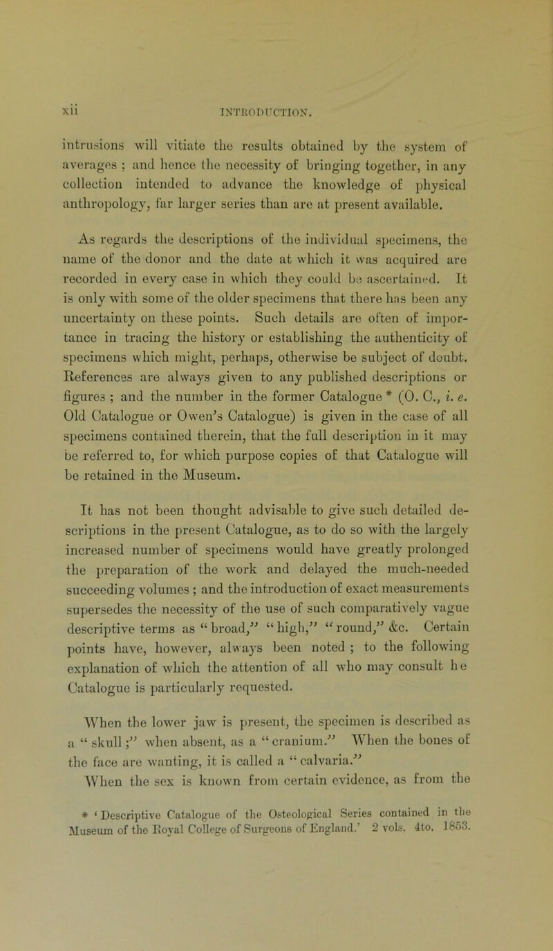 intru^?ions will vitiate the results obtained by the system of averages ; and hence the necessity of bringing together, in any collection intended to advance the knowledge of physical anthropology, far larger series than are at present available. As regards the descriptions of the individual specimens, the name of the donor and the date at which it was acquired are recorded in every case in which they could be ascerUiined. It is only with some of the older specimens that there has been any uncertainty on these points. Such details are often of impor- tance in tracing the history or establishing the authenticity of specimens which might, perhaps, otherwise be subject of doubt. References are always given to any published descriptions or figures ; and the number in the former Catalogue * (0. C., L e. Old Catalogue or Owen’s Catalogue) is given in the case of all specimens contained therein, that the full description in it may be referred to, for which purpose copies of that Catalogue will be retained in the Museum. It has not been thought advisable to give such detailed de- scriptions in the present Catalogue, as to do so with the largely increased number of specimens would have greatly prolonged the preparation of the work and delayed the much-needed succeeding volumes ; and the introduction of exact measurements supersedes the necessity of the use of such comparatively vague descriptive terms as “ broad,” “ high,” “ round,” &c. Certain points have, however, always been noted ; to the following explanation of which the attention of all who may consult he Catalogue is particularly requested. When the lower jaw is present, the specimen is described as a “ skull;” when absent, as a “cranium.” When the bones of the face are wanting, it is called a “calvaria.” AVhen the sex is known from certain evidence, as from the * ‘ Descriptive Catalogue of the Osteological Series contained in the Museum of the Royal College of Surgeons of England.’ 2 vols. 4to. 1853.