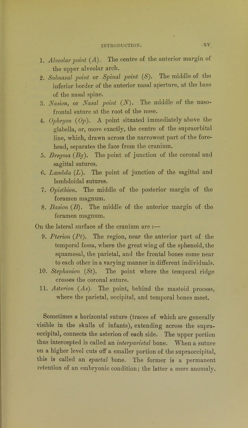 1. Alveolar point (A). The centre of the anierior margin of the upper alveolar arch. 2. Subnasal point or Spinal point (S). The middle of the inferior border of the anterior nasal aperture, at the base of the nasal spine. 3. Nasion, or Nasal point (iV). The middle of the naso- frontal suture at the root of the nose. 4. Oplirt/on (Op). A point situated immediately above the glabella, or, more exactly, the centre of the supraorbital line, which, drawn across the narrowest part of the fore- head, separates the face from the cranium. 5. Bregma (Bg). The point of junction of the coronal and sagittal sutures. 6. Lambda (L). The point of junction of the sagittal and lambdoidal sutures. 7. Opisthion. The middle of the posterior margin of the foramen magnum. 8. Basion (B). The middle of the anterior margin of the foramen magnum. On the lateral surface of the cranium are :— 9. Pterion (Pt). The region, near the anterior part of the temporal fossa, where the great wing of the sphenoid, the squamosal, the parietal, and the frontal bones come near to each other in a varying manner in different individuals. 10. Steplianion {Si). The point where the temporal ridge crosses the coronal suture. 11. Asterion (As). The point, behind the mastoid process, where the parietal, occipital, and temporal bones meet. Sometimes a horizontal suture (traces of which are generally visible in the skulls of infants), extending across the supra- occipital, connects the asterion of each side. The upper portion thus intercepted is called an interparietal bone. When a suture on a higher level cuts off a smaller portion of the supraoccipital, this is called an epactal bone. The former is a permanent retention of an embryonic condition; the latter a mere anomaly.