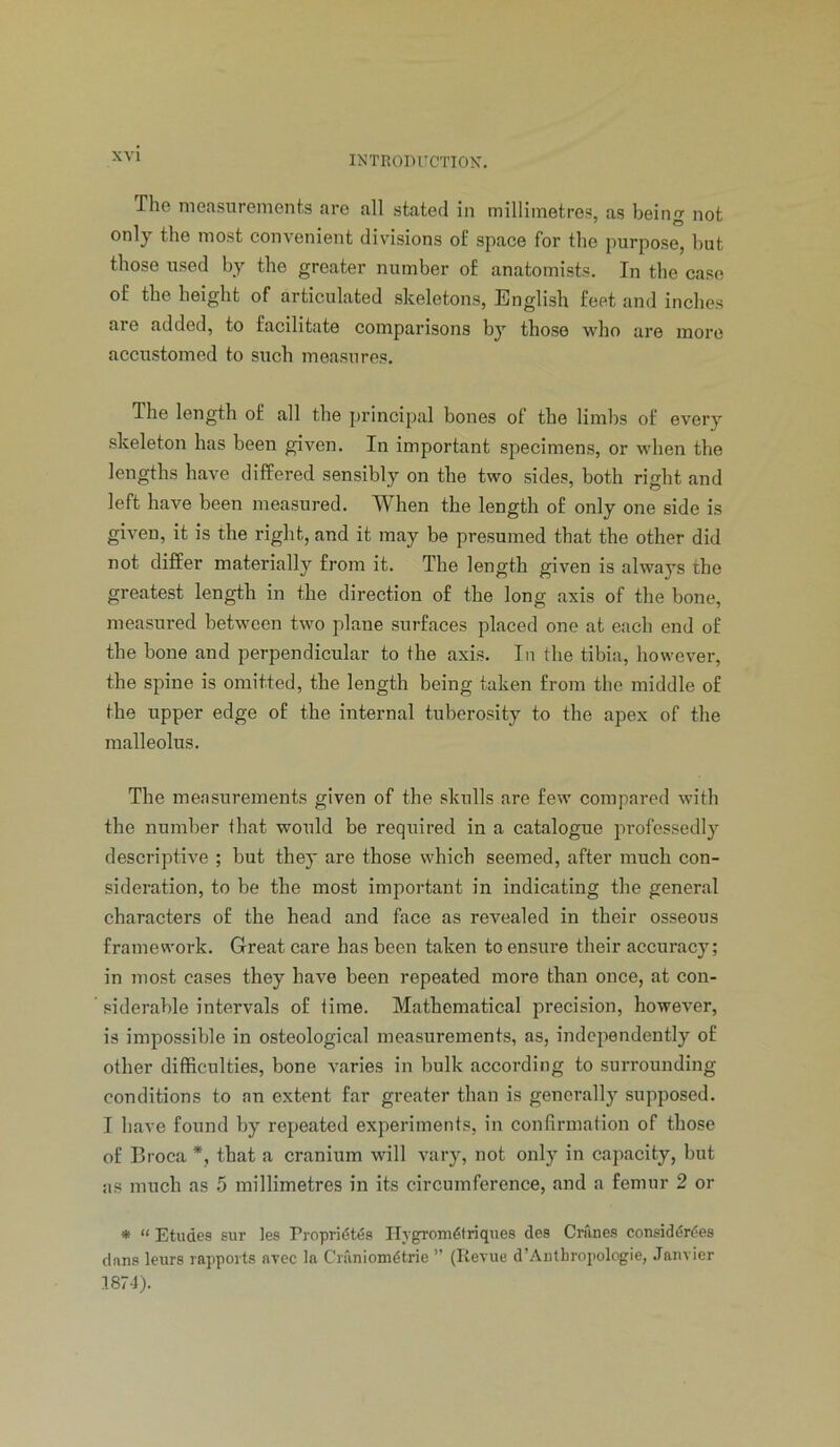 The measurements are all stated in millimetres, as being not only the most convenient divisions of space for the purpose, but those used by the greater number of anatomists. In the case of the height of articulated skeletons, English feet and inches are added, to facilitate comparisons by those who are more accustomed to such measures. The length of all the principal bones of the limbs of every skeleton has been given. In important specimens, or when the lengths have differed sensibly on the two sides, both right and left have been measured. When the length of only one side is given, it is the right, and it may be presumed that the other did not differ materially from it. The length given is always the greatest length in the direction of the long axis of the bone, measured between two plane surfaces placed one at each end of the bone and perpendicular to the axis. In the tibia, however, the spine is omitted, the length being taken from the middle of the upper edge of the internal tuberosity to the apex of the malleolus. The measurements given of the skulls are few compared with the number that would be required in a catalogue professedly descriptive ; but they are those which seemed, after much con- sideration, to be the most important in indicating the general characters of the head and face as revealed in their osseous framework. Great care has been taken to ensure their accuracy; in most cases they have been repeated more than once, at con- siderable intervals of lime. Mathematical precision, however, is impossible in osteological measurements, as, independently of other difficulties, bone varies in bulk according to surrounding conditions to an extent far greater than is generally supposed. I have found by repeated experiments, in confirmation of those of Broca *, that a cranium will vary, not only in capacity, but as much as 5 millimetres in its circumference, and a femur 2 or * “ Etudes sur les Propridt^s Ihgrom^lriques dea Cn'ines consid^r^es dans leurs rapports arec la Cniniom(5trie ” (Revue d’Autbropologie, .Tanvier 1874).