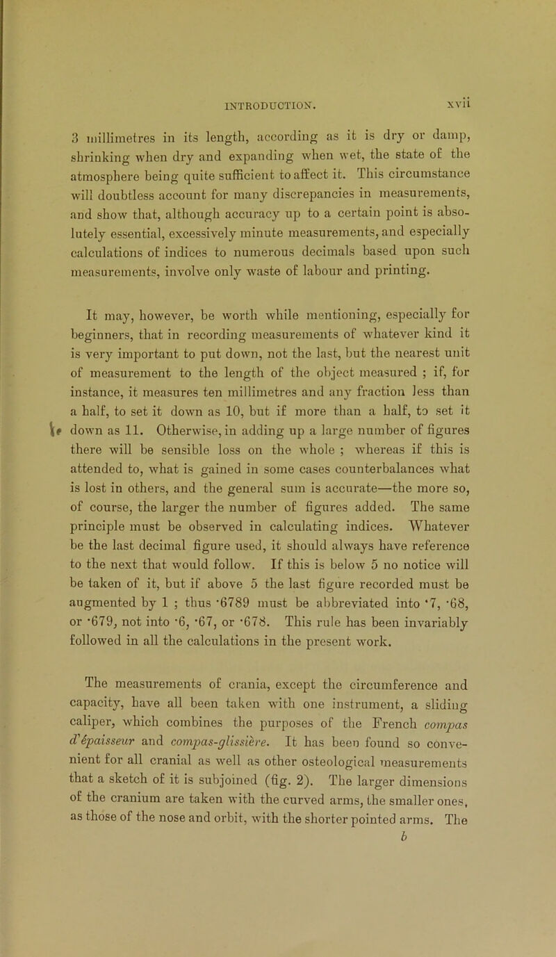 3 millimetres in its length, according as it is dry or damp, shrinking when dry and expanding when wet, the state o£ the atmosphere being quite sufficient to affect it. This circumstance will doubtless account for many discrepancies in measurements, and show that, although accuracy up to a certain point is abso- lutely essential, excessively minute measurements, and especially calculations of indices to numerous decimals based upon such measurements, involve only waste of labour and printing. It may, however, be worth while mentioning, especially for beginners, that in recording measurements of whatever kind it is very important to put down, not the last, but the nearest unit of measurement to the length of the object measured ; if, for instance, it measures ten millimetres and any fraction less than a half, to set it down as 10, but if more than a half, to set It Vf down as 11. Otherwise, in adding up a large number of figures there will be sensible loss on the whole ; whereas if this is attended to, what is gained in some cases counterbalances what is lost in others, and the general sum is accurate—the more so, of course, the larger the number of figures added. The same principle must be observed in calculating indices. Whatever be the last decimal figure used, it should always have reference to the next that would follow. If this is below 5 no notice will be taken of it, but if above 5 the last figure recorded must be augmented by 1 ; thus ’6789 must be abbreviated into ‘7, ’68, or *679, not into *6, *67, or *678. This rule has been invariably followed in all the calculations in the present work. The measurements of crania, except the circumference and capacity, have all been taken with one instrument, a sliding caliper, which combines the purposes of the French compas d'6paisseur and compas-glissih'e. It has been found so conve- nient for all cranial as well as other osteological measurements that a sketch of it is subjoined (fig. 2). The larger dimensions of the cranium are taken with the curved arms, the smaller ones, as those of the nose and orbit, with the shorter pointed arms. The b