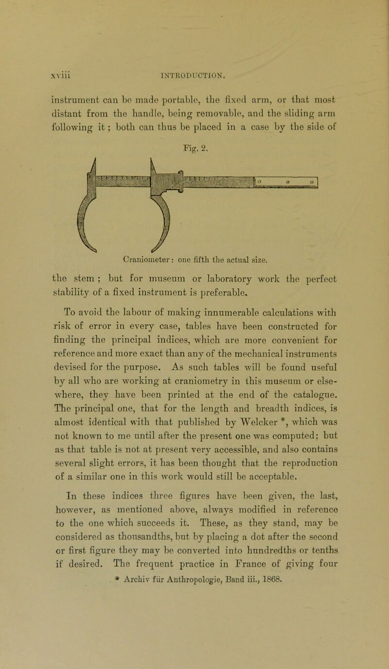 instrument can be made portable, the fixed arm, or that most distant from the handle, being removable, and the sliding arm following it; both can thus be placed in a case by the side of Fig. 2. the stem ; but for museum or laboratory work the perfect stability of a fixed instrument is preferable. To avoid the labour of making innumerable calculations with risk of error in every case, tables have been constructed for finding the principal indices, which are more convenient for reference and more exact than any of the mechanical instruments devised for the purpose. As such tables will be found useful by all who are working at craniometry in this museum or else- where, they have been printed at the end of the catalogue. The principal one, that for the length and breadth indices, is almost identical with that published by Welcker *, which was not known to me until after the present one was computed; but as that table is not at present very accessible, and also contains several slight errors, it has been thought that the reproduction of a similar one in this work would still be acceptable. In these indices throe figures have been given, the last, however, as mentioned above, always modified in reference to the one which succeeds it. These, as they stand, may be considered as thousandths, but by placing a dot after the second or first figure they may be converted into hundredths or tenths if desired. The frequent practice in France of giving four • Archiv fiir Anthropologic, Band iii., 1868.