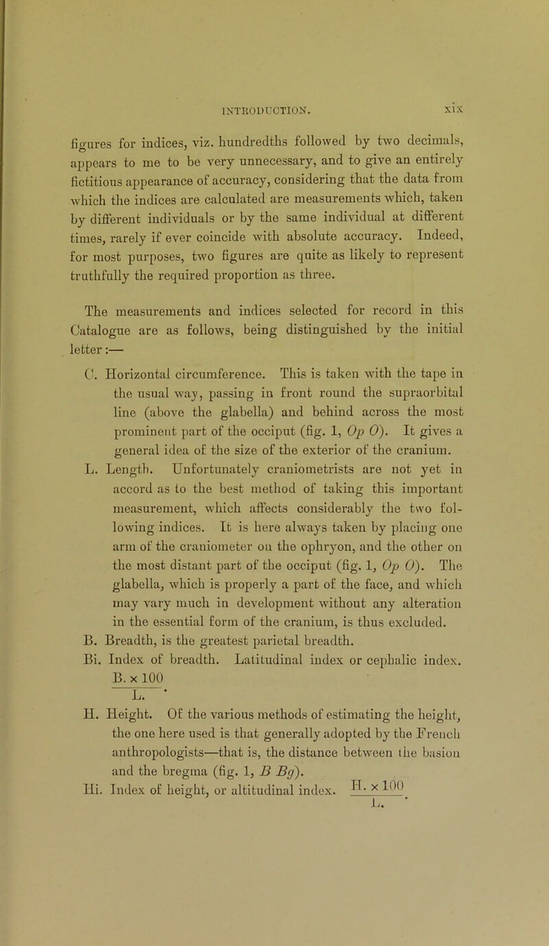 figures for indices, viz. hundredths followed by two decimals, appears to me to be very unnecessary, and to give an entirely fictitious appearance of accuracy, considering that the data from which the indices are calculated are measurements which, taken by different individuals or by the same individual at different times, rarely if ever coincide with absolute accuracy. Indeed, for most purposes, two figures are quite as likely to represent truthfully the required proportion as three. The measurements and indices selected for record in this Catalogue are as follows, being distinguished by the initial letter;— C. Horizontal circumference. This is taken with the tape in the usual wa}’, passing in front round the supraorbital line (above the glabella) and behind across the most prominent part of the occiput (fig. 1, Op 0). It gives a general idea of the size of the exterior of the cranium. L. Length. Unfortunately craniometrists are not yet in accord as to the best method of taking this important measurement, which affects considerably the two fol- lowing indices. It is here always taken by placing one arm of the craniometer on the ophryon, and the other on the most distant part of the occiput (fig. 1, Op 0). The glabella, which is properly a part of the face, and which may vary much in development without any alteration in the essential form of the cranium, is thus excluded. B. Breadth, is the greatest parietal breadth. Bi. Index of breadth. Latitudinal index or cephalic index. B. X 100 L. ■ H. Height. Of the various methods of estimating the height, the one here used is that generally adopted by the French anthropologists—that is, the distance between the basiou and the bregma (fig. 1, B Bg). Hi. Index of height, or altitudinal index. H- x 100^