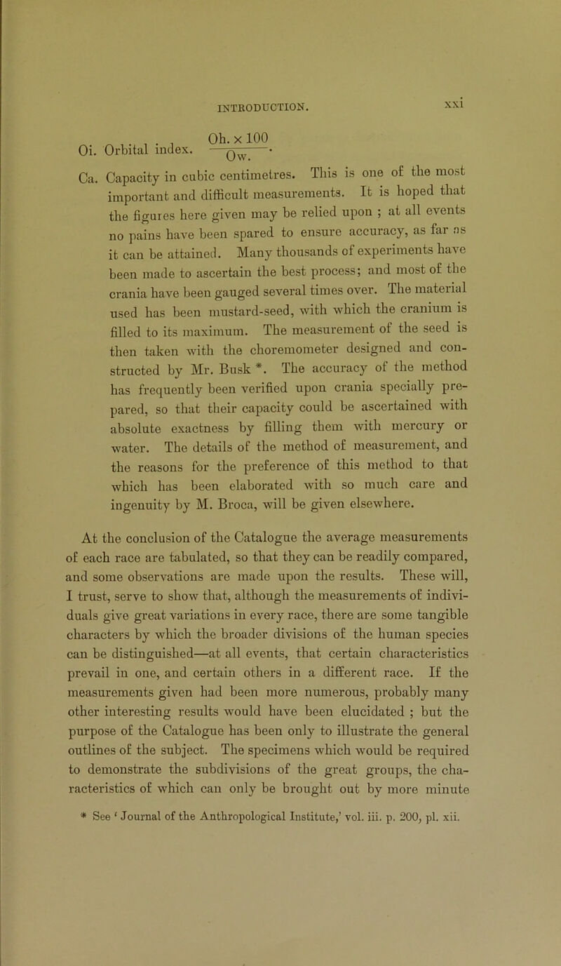 , Oh. X 100 Oi. Orbital index. — • Ca. Capacity in cubic centimetres. This is one of the most important and difficult measurements. It is hoped that the figures here given may be relied upon ; at all events no pains have been spared to ensure accuracy, as far ns it can be attained. Many thousands of experiments have been made to ascertain the best process; and most of the crania have been gauged several times over. The material used has been mustard-seed, with which the cranium is filled to its maximum. The measurement of the seed is then taken with the choremometer designed and con- structed by Mr. Busk *. The accuracy of the method has frequently been verified upon crania specially pre- pared, so that their capacity could be ascertained with absolute exactness by filling them with mercury or water. The details of the method of measurement, and the reasons for the preference of this method to that which has been elaborated with so much care and ingenuity by M. Broca, will be given elsewhere. At the conclusion of the Catalogue the average measurements of each race are tabulated, so that they can be readily compared, and some observations are made upon the results. These will, I trust, serve to show that, although the measurements of indivi- duals give great variations in every race, there are some tangible characters by which the broader divisions of the human species can be distinguished—at all events, that certain characteristics prevail in one, and certain others in a different race. If the measurements given had been more numerous, probably many other interesting results would have been elucidated ; but the purpose of the Catalogue has been only to illustrate the general outlines of the subject. The specimens which would be required to demonstrate the subdivisions of the great groups, the cha- racteristics of which can only be brought out by more minute ■* See ‘ Journal of the Anthropological Institute,’ vol. iii. p. 200, pi. xii.