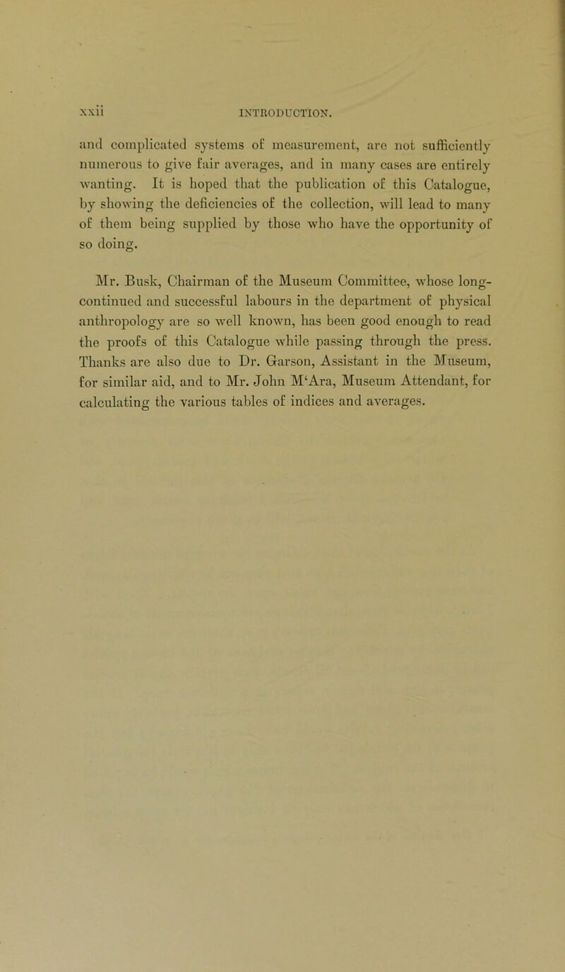 and complicated systems of measurement, are not sufficiently numerous to give fair averages, and in many cases are entirely wanting. It is hoped that the publication of this Catalogue, by showing the deficiencies of the collection, will lead to many of them being supplied by those who have the opportunity of so doing. IMr. Busk, Chairman of the Museum Committee, whose long- continued and successful labours in the department of physical anthropology are so well known, has been good enough to read the proofs of this Catalogue while passing through the press. Thanks are also due to Dr. Garson, Assistant in the Museum, for similar aid, and to Mr. John M‘Ara, Museum Attendant, for calculating the various tables of indices and averages.