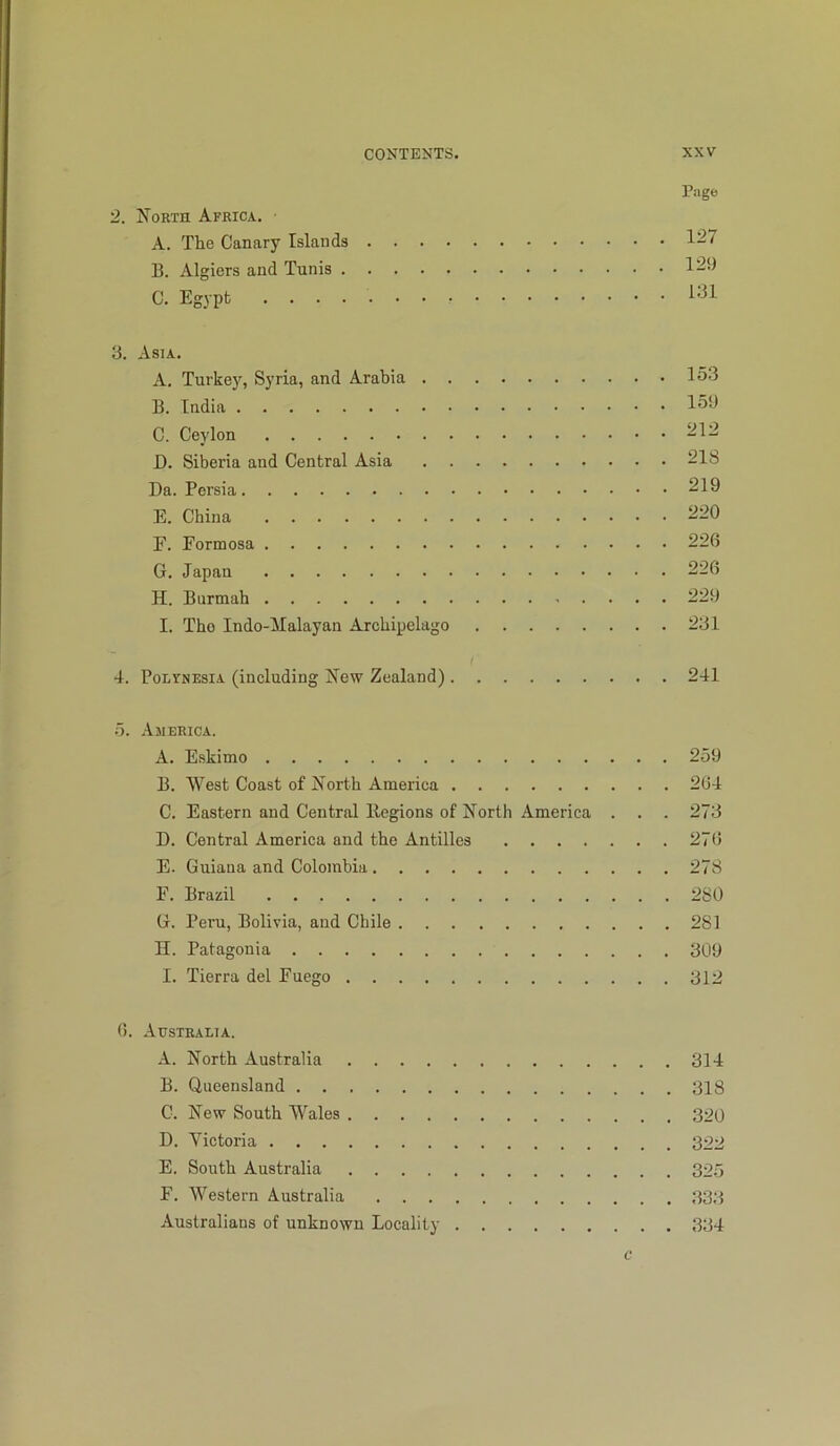 Page 2. N’orth Africa. A. The Canary Islands 127 B. Algiers and Tunis 129 C. Egypt i;ll 3. Asia. A. Turkey, Syria, and Arabia 153 B. India 153 C. Ceylon 212 D. Siberia and Central Asia 218 Da. Persia 219 E. China 220 F. Formosa 226 G. Japan 226 H. Burmab 229 I. Tho Indo-ilalayan Archipelago 231 / 4. PoLtNESiA (including New Zealand) 241 5. America. A. Eskimo 259 B. West Coast of North America 264 C. Eastern and Central llegions of North America . . . 273 D. Central America and the Antilles 276 E. Guiaua and Colombia 278 F. Brazil 280 G. Peru, Bolivia, and Chile 281 H. Patagonia 309 I. Tierra del Fuego 312 6. Australia. A. North Australia 314 B. Queensland 318 C. New South Wales 390 D. Victoria 322 E. South Australia 325 F. Western Australia 333 Australians of unknown Locality 334 c