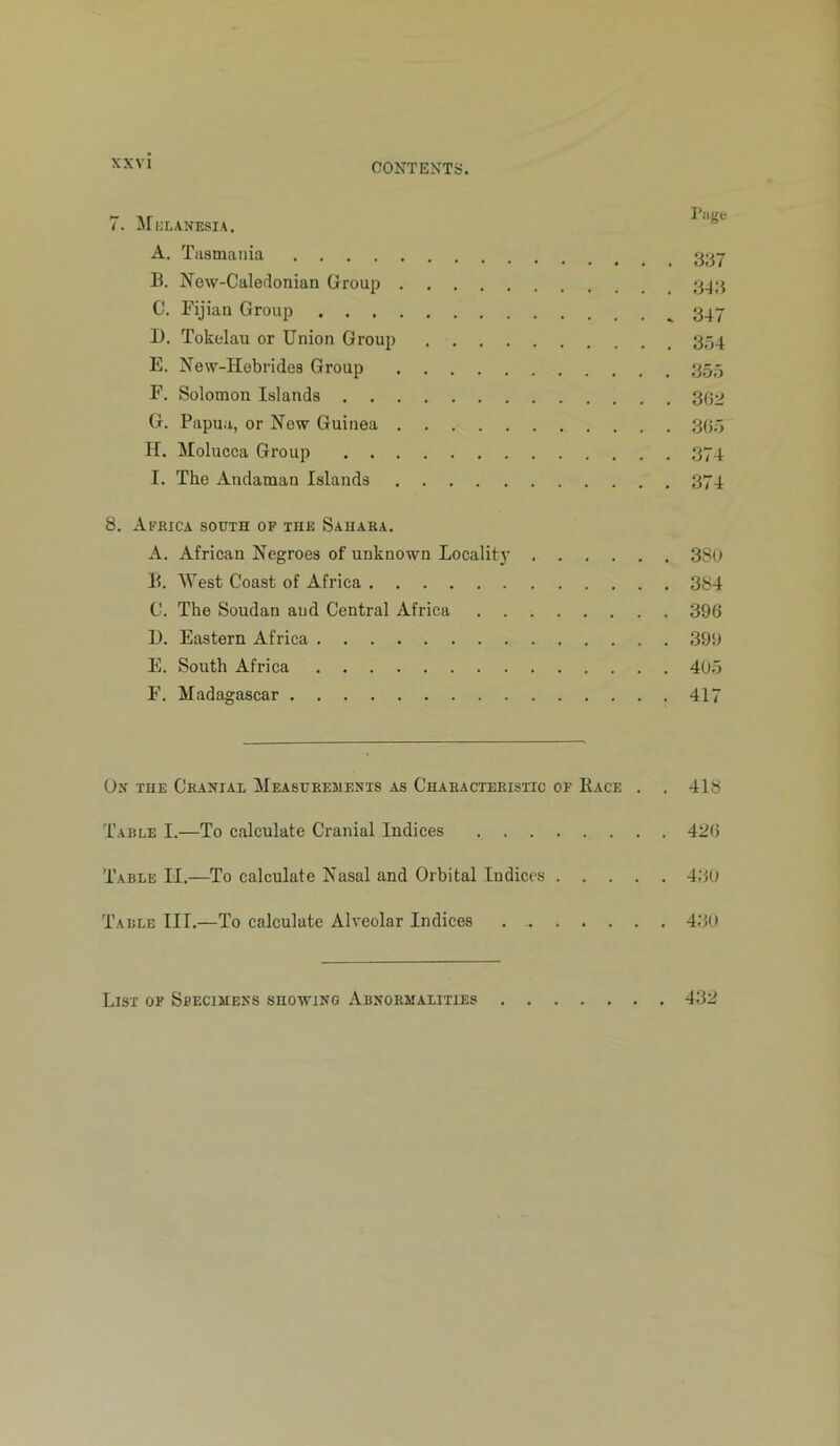 7. IIklanesia. A. Tasmania H. New-Caledonian Group C. Fijian Group 1). Tokelau or Union Group 354 E. New-Hebrides Group 355 F. Solomon Islands 302 G. Papua, or New Guinea 30;) H. Molucca Group 374 I. The Andaman Islands 374 8. Africa south of the Sahara, A. African Negroes of unknown Locality 3SO li. West Coast of Africa 384 C. The Soudan and Central Africa 396 U. Eastern Africa 399 E. South Africa 40;5 F. Madagascar 417 On the Cranial Measurements as Characteristic of Face . . 418 Table I.—To calculate Cranial Indices 42(i Table II.—To calculate Nasal and Orbital Indicts 430 Table III.—To calculate Alveolar Indices 4,30 List or Sbecimens showing Abnormalities 432