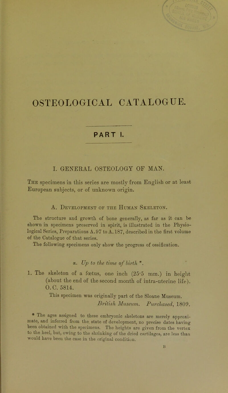 OSTEOLOGICAL CATALOGUE. PART I. I. GENERAL OSTEOLOGY OF MAN. The specimens in this series are mostly from English or at least European subjects, or of unknown origin. A. Development of the Human Skeleton. The structure and growth of bone generally, as far as it can be shown in specimens preserved in spirit, is illustrated in the Physio- logical Series, Preparations A. 97 to A. 187, described in the first volume of the Catalogue of that series. The following specimens only show the progress of ossification. a. Up to the time of birth *. 1. The skeleton of a foetus, one inch (25'5 mm.) in height (about the end of the second month of intra-uterine life). O.C. 5814. This specimen was originally part of the Sloane Museum. By'itish Museum. Purchased, 1809. * The ages assigned to these embryonic skeletons are merely approxi- mate, and inferred from the, state of development, no precise dates having been obtained with the specimens. The heights are given from the vertex to the heel, but, owing to the shrinking of the dried cartilages, are less than would have been the case in the original condition. B