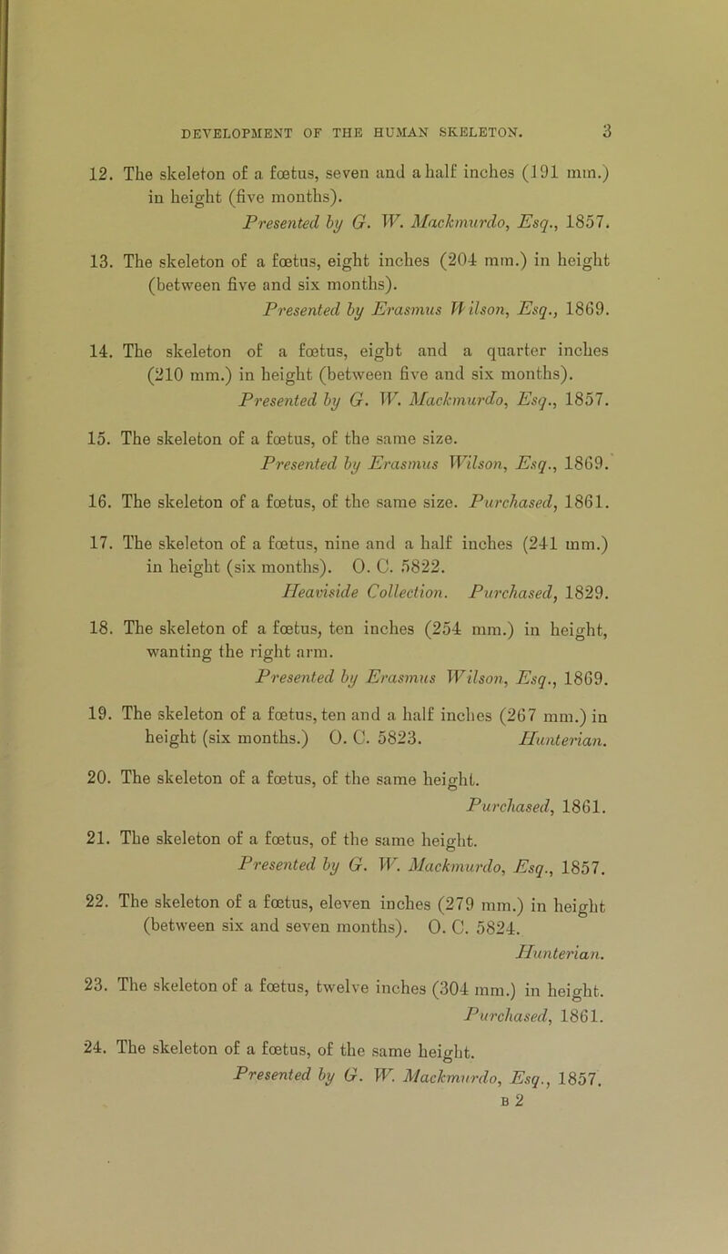 12. The skeleton of a foetus, seven and a half inches (191 min.) in height (five months). Presented by G. W. Mackinurdo, Esq., 1857. 13. The skeleton of a foetus, eight inches (201 mm.) in height (between five and six months). Presented by Erasmus Tf ilson. Esq., 1869. 14. The skeleton of a foetus, eight and a quarter inches (210 mm.) in height (between five and six months). Presented by G. W. Maclcmurdo, Esq., 1857. 15. The skeleton of a foetus, of the same size. Presented by Erasmus Wilson, Esq., 1869. 16. The skeleton of a foetus, of the same size. Purchased, 1861. 17. The skeleton of a foetus, nine and a half inches (211 mm.) in height (six months). 0. C. 5822. Heaviside Collection. Purchased, 1829. 18. The skeleton of a foetus, ten inches (251 mm.) in heio^ht, wanting the right arm. Presented by Erasmus Wilson, Esq., 1869. 19. The skeleton of a foetus, ten and a half inches (267 mm.) in height (six months.) 0. C. 5823. Hunterian. 20. The skeleton of a foetus, of the same heieht. Purchased, 1861. 21. The skeleton of a foetus, of the same height. Presented by G. W. Mackmurdo, Esq., 1857. 22. The skeleton of a foetus, eleven inches (279 mm.) in height (between six and seven months). 0. C. 5821. Hunterian. 23. The skeleton of a foetus, twelve inches (301 mm.) in height. Purchased, 1861. 24. The skeleton of a foetus, of the same height. Presented by G. W. Mackmurdo, Esq., 1857. B 2