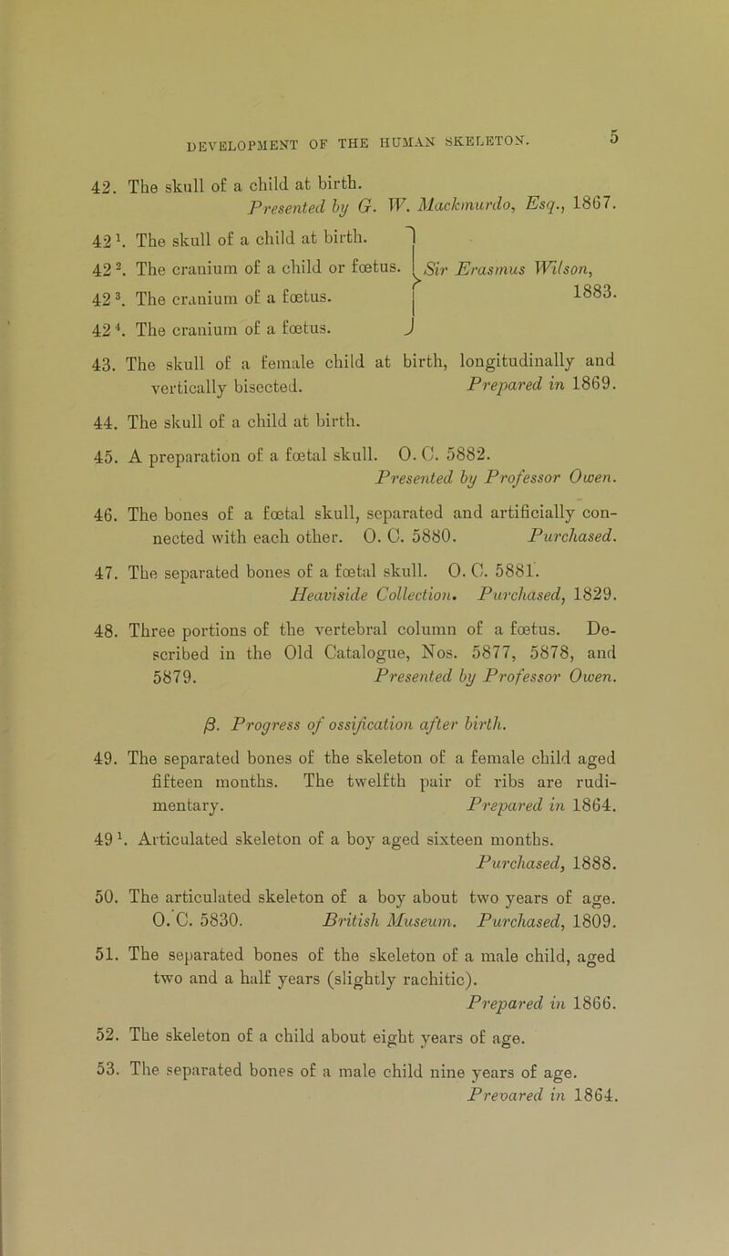 42. The skull of a child at birth. Presented hy G. W. Mackinurdo, Esq., 1867. 42 h The skull of a child at birth. 42 The cranium of a child or foetus. 42 The cranium of a foetus. j 42 The cranium of a foetus. J Sir Erasmus Wilson, 1883. 43. The skull of a female child at birth, longitudinally and vertically bisected. Prepared in 1869. 44. The skull of a child at birth. 45. A preparation of a foetal skull. 0. C. 5882. Presented hy Professor Owen. 46. The bones of a foetal skull, separated and artificially con- nected with each other. 0. 0. 5880. Purchased. 47. The separated bones of a foetal skull. 0. C. 5881. Heaviside Collection. Purchased, 1829. 48. Three portions of the vertebral column of a foetus. De- scribed in the Old Catalogue, Nos. 5877, 5878, and 5879. Presented hy Professor Owen. /S. Progress of ossification after hirth. 49. The separated bones of the skeleton of a female child aged fifteen months. The twelfth pair of ribs are rudi- mentary. Prepared m 1864. 49 b Articulated skeleton of a boy aged sixteen months. Purchased, 1888. 50. The articulated skeleton of a boy about two years of age. 0. C. 5830. British Museum. Purchased, 1809. 51. The separated bones of the skeleton of a male child, aged two and a half years (slightly rachitic). Prepared in 1866. 52. The skeleton of a child about eight years of age. 53. The separated bones of a male child nine years of age. Prevared in 1864.