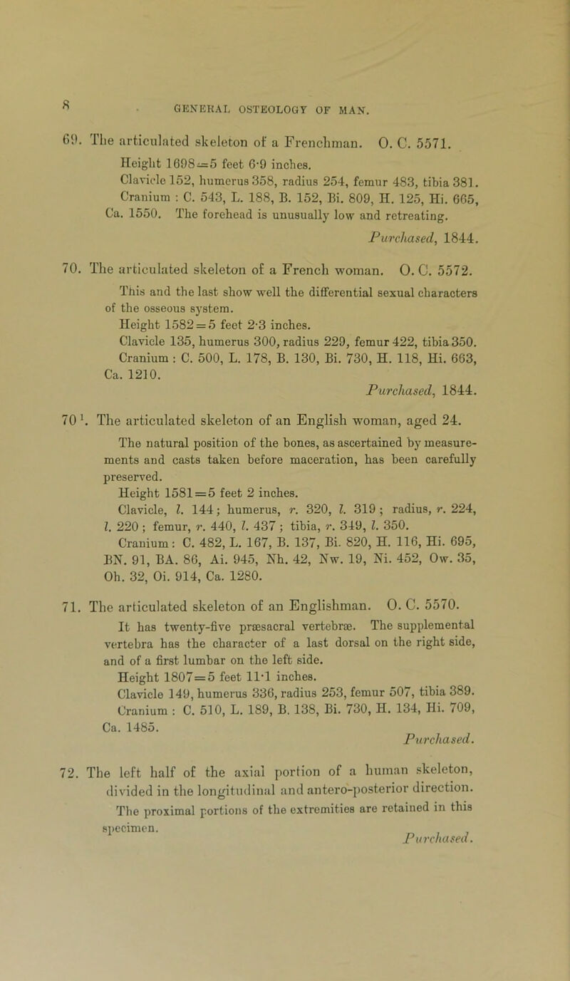 K 6it. riie articulated skeleton of a Frenchman. 0. C. 5571. Height 1698-^=5 feet 6’9 inches. Clavicle 152, humerus 358, radius 254, femur 483, tibia 381. Cranium ; C. 543, L. 188, B. 152, Bi. 809, H. 125, Hi. 6G5, Ca. 1550. The forehead is unusually low and retreating. Purchased, 1844. 70. The articulated skeleton of a French woman. 0. C. 5572. This and the last show well the differential sexual characters of the osseous system. Height 1582 = 5 feet 2-3 inches. Clavicle 135, humerus 300, radius 229, femur 422, tibia 350. Cranium : C. 500, L. 178, B. 130, Bi. 730, H. 118, Hi. 663, Ca. 1210. Purchased, 1844. 70'. The articulated skeleton of an English woman, aged 24. The natural position of the bones, as ascertained by measure- ments and casts taken before maceration, has been carefully preserved. Height 1581 = 5 feet 2 inches. Clavicle, 1. 144; humerus, r. 320, 1. 319 ; radius, r. 224, 1. 220; femur, r. 440, 1. 437; tibia, r. 349, 1. 350. Cranium: C. 482, L. 167, B. 137, Bi. 820, H. 116, Hi. 695, BN. 91, BA. 86, Ai. 945, Nh. 42, Nw. 19, Ni. 452, Ow. 35, Oh. 32, Oi. 914, Ca. 1280. 71. The articulated skeleton of an Englishman. 0. C. 5570. It has twenty-five prsesacral vertebrae. The supplemental vertebra has the character of a last dorsal on the right side, and of a first lumbar on the left side. Height 1807=5 feet IIT inches. Clavicle 149, humerus 336, radius 253, femur 507, tibia 389. Cranium : C. 510, L. 189, B. 138, Bi. 730, H. 134, Hi. 709, Ca. 1485. Purchased. 72. The left half of the axial portion of a human skeleton, divided in the longitudinal and antero-posterior direction. The proximal portions of the extremities are retained in this specimen. Purchased.
