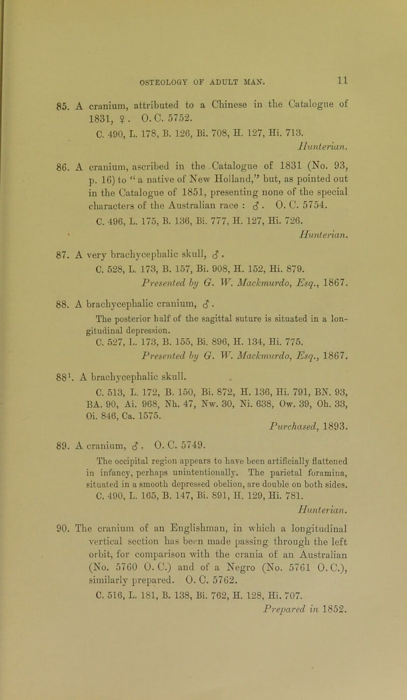 85. A cranium, attributed to a Chinese in the Catalogue of 1831,?. O.C. 5752. C. 490, L. 178, B. 126, Bi. 708, H. 127, Hi. 713. JIunterian. 86. A cranium, ascribed in the Catalogue of 1831 (No. 93, p. 16) to “ a native of New Holland,’^ but, as pointed out in the Catalogue of 1851, presenting none of the special characters of the Australian race : c? • 0- C. 5754. C. 496, L. 175, B. 136, Bi. 777, H. 127, Hi. 726. • Hunterian. 87. A very brachycephalic skull, S • C. 528, L. 173, B. 157, Bi. 908, H. 152, Hi. 879. Presented hy G. W. Mackmurdo, Esq., 1867. 88. A brachycephalic cranium, d' ■ The posterior half of the sagittal suture is situated in a lon- gitudinal depression. C. 527, b. 173, B. 155, Bi. 896, H. 134, Hi. 775. Presented hy G. W. Mackmurdo, Esq., 1867. 88h A brachycephalic skull. C. 513, L. 172, B. 150, Bi. 872, H. 136, Hi. 791, BN. 93, BA. 90, Ai. 968, Nh. 47, Nw. 30, Ni. 638, Ow. 39, Oh. 33, Oi. 846, Ca. 1575. Purchased, 1893. 89. A cranium, <? • 0. C. 5749. The occipital region appears to have been artificially flattened in infancy, perhaps unintentionally. The parietal foramina, situated in a smooth depressed ohelion, are double on both sides. C. 490, L. 165, B. 147, Bi. 891, H. 129, Hi. 781. Hunterian. 90. The cranium of an Englishman, in which a longitudinal vertical section has been made passing through the left orbit, for comparison with the crania of an Australian (No. 5760 O.C.) and of a Negro (No. 5761 0. C.), similarly prepared. 0. C. 5762. C. 516, L. 181, B. 138, Bi. 762, H. 128, Hi. 707. Prepared in 1852.