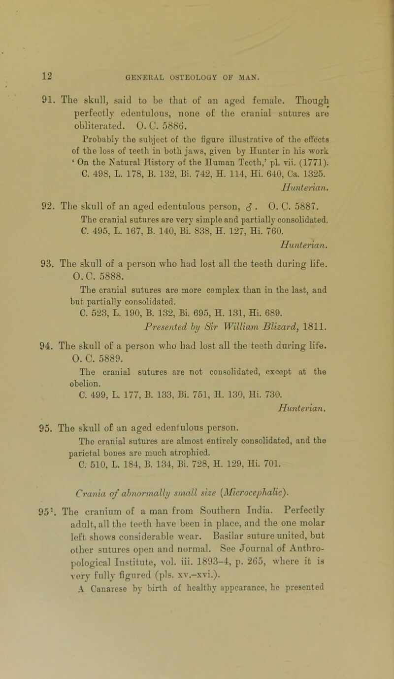 91. The skull, said to be that of an aged female. Though perfectly edentulous, none of the cranial sutures are obliterated. 0. C. 5886. Probably the subject of the figure illustrative of the effects of the loss of leeth iu both jaws, given by Hunter in his work ‘ On the Natural History of the Human Teeth,’ pi. vii. (1771). C. 498, L. 178, B. 132, Bi. 742, H. 114, Hi. 640, Ca. 1325. Jluntenan. 92. Tlie skull of an aged edentulous person, ^ . 0. C. 5887. The cranial sutures are very simple and partiall}' eonsolidated. C. 495, L. 167, B. 140, Bi. 838, H. 127, Hi. 760. Hunterian. 93. The skull of a person who had lost all the teeth during life. O.C. 5888. The cranial sutures are more complex than in the last, and but partially consolidated. C. 523, L. 190, B. 132, Bi. 695, H. 131, Hi. 689. Presented hy Sir William Blizard, 1811. 94. The skull of a person who had lost all the teeth during life. 0. C. 5889. The cranial sutures are not consolidated, except at the obelion. C. 499, L. 177, B. 133, Bi. 751, H. 130, Hi. 730. Hunterian. 95. The skull of an aged edentulous person. The cranial sutures are almost entirely consolidated, and the parietal bones are much atrophied. C. 510, L. 184, B. 134, Bi. 728, H. 129, Hi. 701. Crania of abnormally small size {Microcephalic). 95 h The cranium of a man from Southern India. Perfectly adult, all the teeth have been iu place, and the one molar left shows considerable wear. Basilar suture united, but other sutures open and normal. See Journal of Anthro- pological Institute, vol. iii. 1893-4, p. 265, where it is very fully figured (pis. xv.-xvi.). A Canarese by birth of healthy appearance, he presented