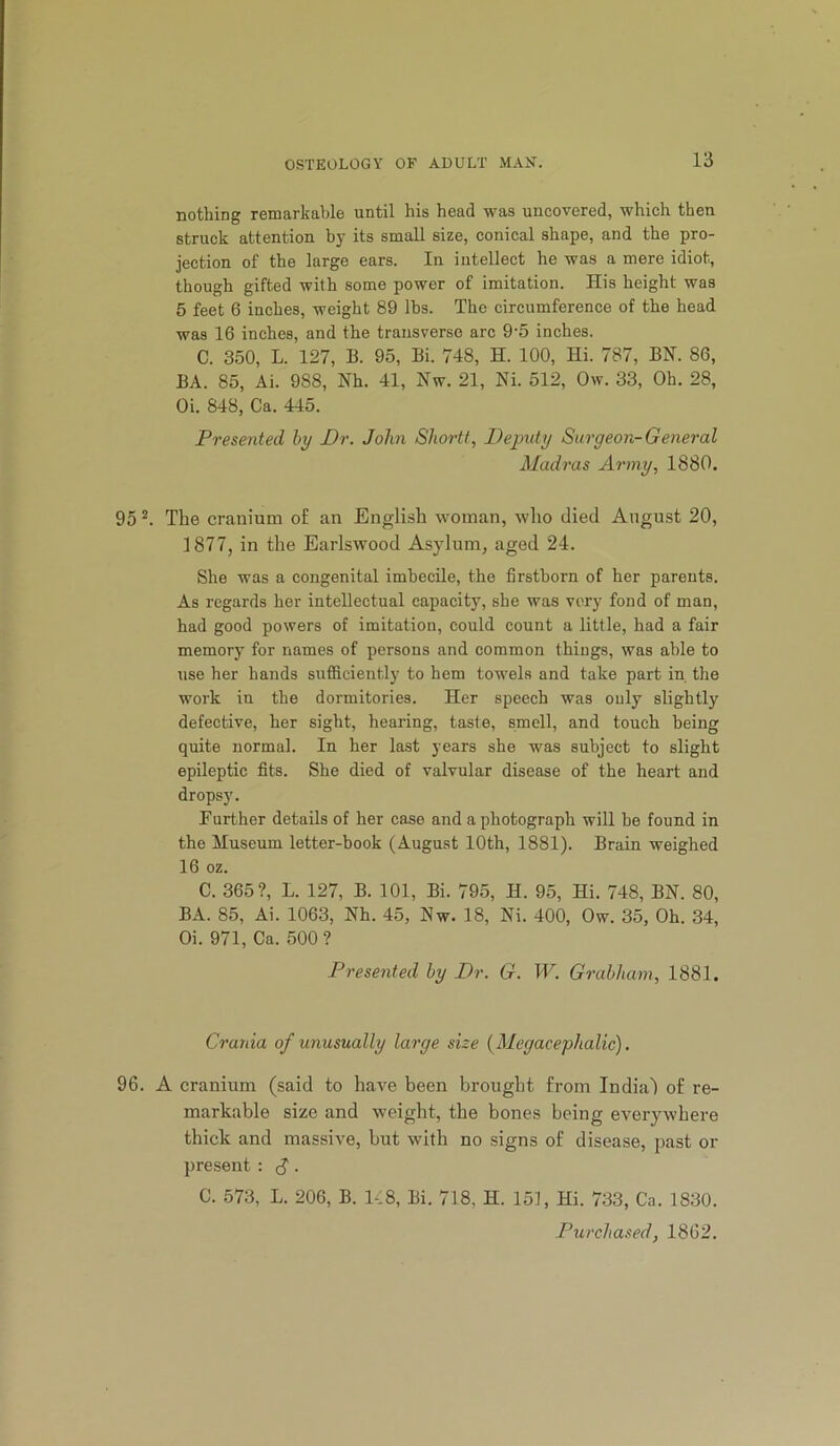nothing remarkable until his head was uncovered, which then struck attention by its small size, conical shape, and the pro- jection of the large ears. In intellect he was a mere idiot, though gifted with some power of imitation. His height was 5 feet 6 inches, weight 89 lbs. The circumference of the head was 16 inches, and the transverse arc 9‘5 inches. C. 350, L. 127, B. 95, Bi. 748, H. 100, Hi. 787, BN. 86, BA. 85, Ai. 988, Nh. 41, Nw. 21, Ni. 512, Ow. 33, Oh. 28, Oi. 848, Ca. 445. Presented by Dr. John Shortt, Deputy Surgeon-General Madras Army, 1880. 95^. The cranium of an English woman, who died August 20, 1877, in the Earlswood Asylum, aged 24. She was a congenital imbecile, the firstborn of her parents. As regards her intellectual capacity, she was very fond of man, had good powers of imitation, could count a little, had a fair memory for names of persons and common things, was able to use her hands sufficiently to hem towels and take part in the work in the dormitories. Her speech was only slightly defective, her sight, hearing, taste, smell, and touch being quite normal. In her last years she was subject to slight epileptic fits. She died of valvular disease of the heart and dropsy. Further details of her case and a photograph will be found in the iluseum letter-book (August 10th, 1881). Brain weighed 16 oz. C. 365?, L. 127, B. 101, Bi. 795, H. 95, Hi. 748, BN. 80, BA. 85, Ai. 1063, Nh. 45, Nw. 18, Ni. 400, Ow. 35, Oh. 34, Oi. 971, Ca. 500 ? Presented by Dr. G. W. Grabham, 1881. Crania of unusually large size (Megacephalic). 96. A cranium (said to have been brought from India) of re- markable size and weight, the bones being everywhere thick and massive, but with no signs of disease, past or present : S • C. 573, L. 206, B. K8, Bi. 718, H. 151, Hi. 733, Ca. 1830. Purcha.^ed, 1862.