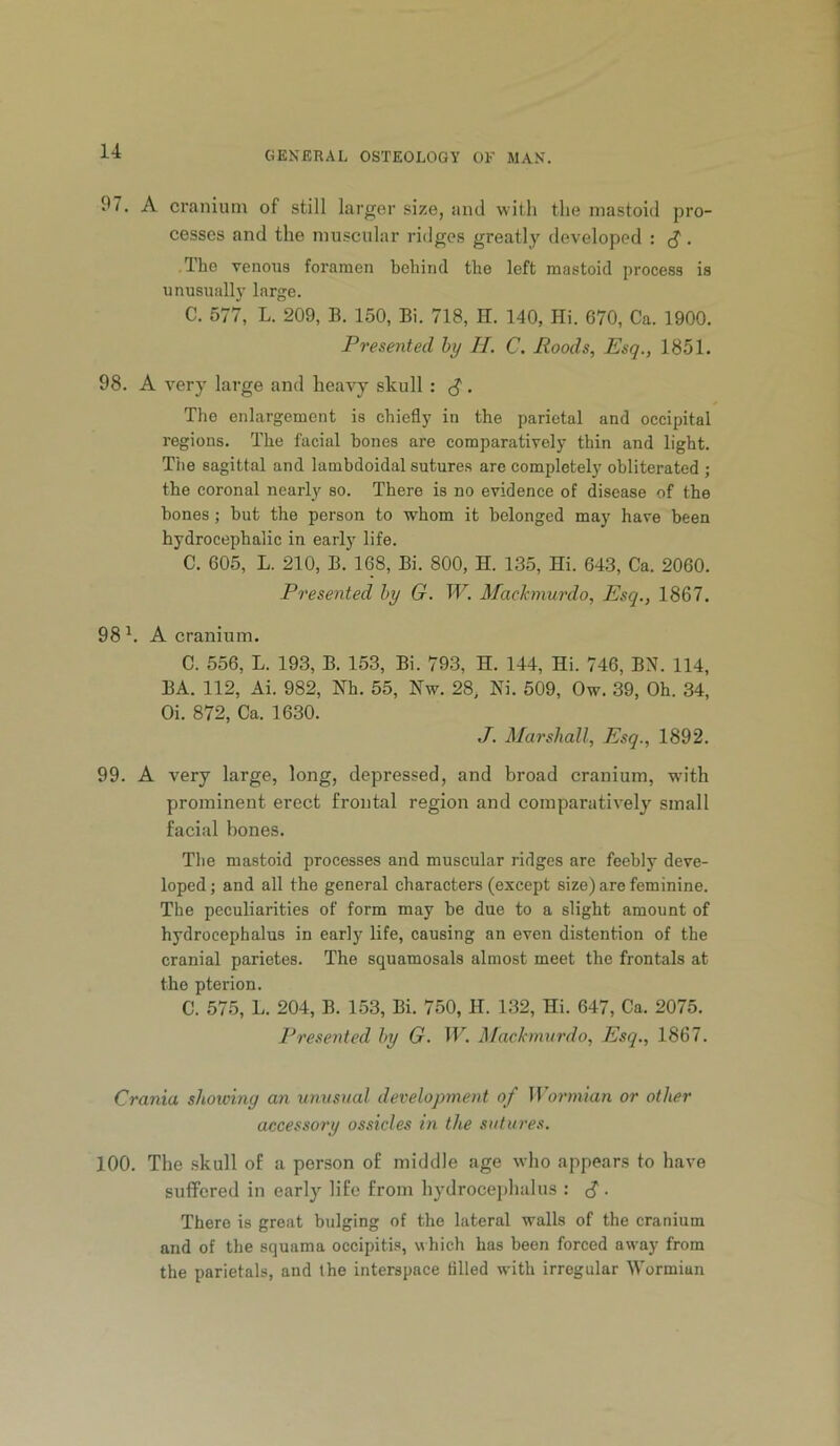 97. A cranium of still larger size, and with the mastoid pro- cesses and the muscular ridges greatly developed : . The venous foramen behind the left mastoid process is unusually large. C. 577, L. 209, B. 150, Bi. 718, H. 140, Hi. 670, Ca. 1900. Presented by H. C. Roods, Esq., 1851. 98. A very large and heavy skull : S. The enlargement is chiefly in the parietal and occipital regions. The facial bones are comparatively thin and light. Tiie sagittal and lambdoidal sutures are completely obliterated ; the coronal nearly so. There is no evidence of disease of the hones ; hut the person to whom it belonged may have been hydrocephalic in early life. C. 605, L. 210, B. 168, Bi. 800, H. 135, Hi. 643, Ca. 2060. Presented by G. W. Machnurdo, Esq., 1867. 98 A cranium. C. 556, L. 193, B. 153, Bi. 793, H. 144, Hi. 746, BN. 114, BA. 112, Ai. 982, Nh. 55, Nw. 28, Ni. 509, Ow. 39, Oh. 34, Oi. 872, Ca. 1630. J. Marshall, Esq., 1892. 99. A very large, long, depressed, and broad cranium, with prominent erect frontal region and comparatively small facial bones. The mastoid processes and muscular ridges are feebly deve- loped ; and all the general characters (except size) are feminine. The peculiarities of form may be due to a slight amount of hydrocephalus in early life, causing an even distention of the cranial parietes. The squamosals almost meet the frontals at the pterion. C. 57.5, L. 204, B. 153, Bi. 750, H. 132, Hi. 647, Ca. 2075. Presented by G. H’’. Mackmnrdo, Esq., 1867. Crania showing an unusual development of Wormian or other accessory ossicles in the sutures. 100. The .skull of a person of middle age who appears to have suffered in early life from hydrocejdialus : d. There is great bulging of the lateral walls of the cranium and of the squama occipiti.s, which has been forced away from the parietals, and the interspace tilled with irregular Wormian