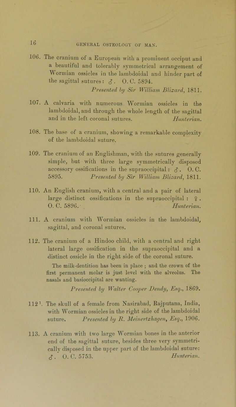 106. The cranium of a European with a prominent occiput and a beautiful and tolerably symmetrical arrangement of ormian ossicles in the lambdoidal and hinder part of the sagittal sutures; J . 0. C. 5894. Presented hy Sir William Blizard, 1811. 107. A calvaria with numerous Wormian ossicles in the lambdoidal, and through the whole length of the sagittal and in the left coional sutures. Hunterian. 108. The base of a cranium, showing a remarkable complexity of the lambdoidal suture. 109. The cranium of an Englishman, with the sutures generally simple, but with three large symmetrically disposed accessory ossifications in the supraoccipital . 0.0. 5895. Presented by Sir William Blizard, 1811. 110. An English cranium, with a central and a pair of lateral large distinct ossifications in the supraoccipital : $ . 0. C. 5896. ' Hunterian. 111. A cranium with Wormian ossicles in the lambdoidal, sagittal, and coronal sutures. 112. The cranium of a Hindoo child, with a central and right lateral large ossification in the supraoccipital and a distinct ossicle in the right side of the coronal suture. The milk-dentitiou has been in place ; and the crown of the first permanent molar is just level with the alveolus. The nasals and basioccipital are wanting. Presented by Walter Cooper Bendy, Esq., 1869. 112 h The skull of a female from Nasirabad, Rajputana, India, with Wormian ossicles in the right side of the lambdoidal suture. Presented by R. Meinertzhagen, Esq., 1906. 113. A cranium with two large Wormian bones in the anterior end of the sagittal suture, besides three very symmetri- cally disposed in the upper part of the lambdoidal suture: c? . 0. C. 5753. Hunterian.