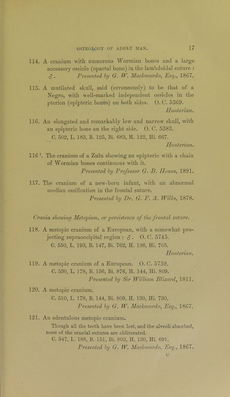 114. A cranium numerous Wormian bones and a largo accessory ossicle (epactal bone) in the lambdoidal suture : . Presented hy G. fV. Mackmurdo, Esq., 18G7. 115. A mutilated skull, said (erroneously) to be that of a Negro, with well-marked independent ossicles in the pterion (epipteric boners) on both sides. 0. C. 53G9. Hunterian. 116. An elongated and remarkably low and narrow skull, with an epipteric bone on the right side. 0. C. 5383. C. 502, L. 183, B. 125, Bi. 683, H. 122, Hi. 667. Hunterian. 116 k The cranium of a Zulu showing an epipteric with a chain of AVormian bones continuous with it. Presented hy Professor G. B. Hoiues, 1891. 117. The cranium of a new-born infant, with an abnormal median ossification in the frontal suture. Presented hy Dr. G. F. A. JVilks, 1878. Crania shoioing Aletopism, or qiersistence of the frontal suture. 118. A metopic cranium of a European, with a somewhat pro- jecting supraoccipital region : . 0. C. 5745. C. 550, L. 193, B. 147, Bi. 762, H. 136, Hi. 705. Hunterian. 119. A meto])ic cranium of a European. 0. C. 5759. C. 530, L. 178, B. 156, Bi. 876, H. 144, Hi. 809. Presented hy Sir William Bl/zard, 1811. 120. A metopic cranium. C. 510, L. 178, B. 144, Bi. 809, H. 130, Hi. 730. Presented hy G. W. Mackmurdo, Esq., 18G7. 121. An edentulous metopic cranium. Though all the teeth have been lost, and the alveoli absorbed, none of the cranial sutures are obliterated. C. 547, L. 188, B. 151, Bi. 803, H. 130, Hi. 691. Presented hy G. W. Alackinurdo, Esq., 18G7. c