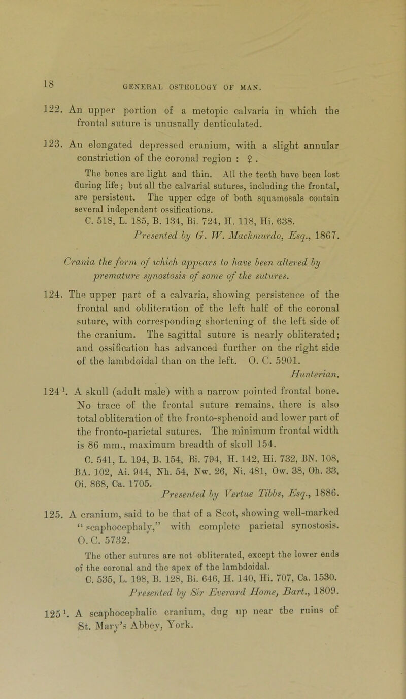 UllNEKAL OSTEOLOGY OF MAN. i'22. An upper portion of a inetopic calvaria in which the frontal suture is unusually denticulated. 123. An elongated depressed cranium, with a slight annular constriction of the coronal region : $ . The bones are light and thin. All the teeth have been lost during life; but all the calvarial sutures, including the frontal, are persistent. The upper edge of both squamosals contain several independent ossifications. C. 518, L. 185, B. 134, Bi. 724, H. 118, Hi. 638. Presented hy G. TV. Mackmurdo, Esq., 1867. Crania the form of which appears to have been altered hy premature synostosis of some of the sutures. 124. The uppeT part of a calvaria, showing persistence of the frontal and obliteration of the left half of the coronal suture, with corresponding shortening of the left side of the cranium. The sagittal suture is nearly obliterated; and ossification has advanced further on the right side of the lambdoidal than on the left. 0. C. 5901. Hunterian. 124 b A skull (adult male) with a narrow pointed frontal bone. No trace of the frontal suture remains, there is also total obliteration of the fronto-sphenoid and lower part of the fronto-parietal sutures. The minimum frontal width is 86 mm., maximum breadth of skull 154. C. 541, L. 194, B. 154, Bi. 794, H. 142, Hi. 732, BN. 108, BA. 102, Ai. 944, Nh. 54, Nw. 26, Ni. 481, Ow. 38, Oh. 33, Oi. 868, Ca. 1705. Presented hy Vertue 2ihhs, Esq., 1886. 125. A cranium, said to be that of a Scot, showing well-marked “ scaphocephaly,” with comj)lete parietal synostosis. O.C. 5732. The other sutures are not obliterated, except the lower ends of the coronal and the apex of the lambdoidal. C. 535, L. 198, B. 128, Bi. 646, H. 140, Hi. 707, Ca. 1530. Presented hy Sir Everard Home, Dart., 1809. 125 b A scaphocephalic cranium, dug up near the ruins of St. Mary’s Abbey, York.