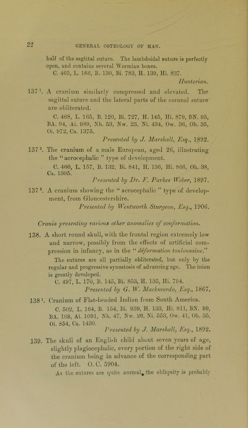 half of tho sagittal suture. The lambdoidal suture is perfectly open, and contains sev’cral Wormian bones. C. 4G5, L. lf)6, E. 130, Bi. 783, H. 139, Hi. 837. ffunterian. 137 *. A craniani similarly compressed and elevated. The sagittal suture and the lateral parts of the coronal suture are obliterated. C. 468, L. 165, B. 120, Bi. 727, H. 145, Hi. 879, BN. 95, BA. 94, Ai. 989, Nh. 53, Nw. 23, Ni. 434, Ow. 36, Oh. 35, Oi. 972, Ca. 1375. Presented hy J- Marshall, Esq., 1892. 137 ^ The cranium of a male European, aged 26, illustrating the “ acrocephalic ” type of development. C. 460, L. 157, B. 132, Bi. 841, H. 136, Hi. 866, Oh. 38, Ca. 1305. Presented hy Dr. F. Purkes Weher, 1897. 137 A cranium showing the “ acrocephalic ” type of develop- ment, from Gloucestershire. Presented hy Wentioorth Sturgeon, Esq., 1906. Crania qjresenting various other anomalies of conformation. 138. A short round skull, with the frontal region e.xtreniely low and narrow, possibly from the effects of artihcial com- pression in infancy, as in the “ deformation touloiisaine. The sutures are all partially obliterated, but only by the regular and progressive synostosis of advancing age. The inion is greatly developed. C. 497, L. 170, B. 145, Bi. 853, H. 135, Hi. 794. Presented hy G. W. Machnurdo, Esq., 1867. 138 b (.'ranium of Flat-headed Indian from South America. C. 502, L. 164, B. 154, Bi. 939, H. 133, Hi. 811, BN. 99, BA. 108, Ai. 1091, Nh. 47, Nw. 26, Ni. 553, Ow. 41, Oh. 35, Oi. 854, Ca. 1430. Presented by J. Marshall, Esq., 1892. 139. The skull of an English child about seven years of age, slightly plagiocephalic, every portion of the right side of the cranium being in advance of the corresponding part of the left. 0. C. 5904. As the sutures are quite normal^ the obliquity is probably