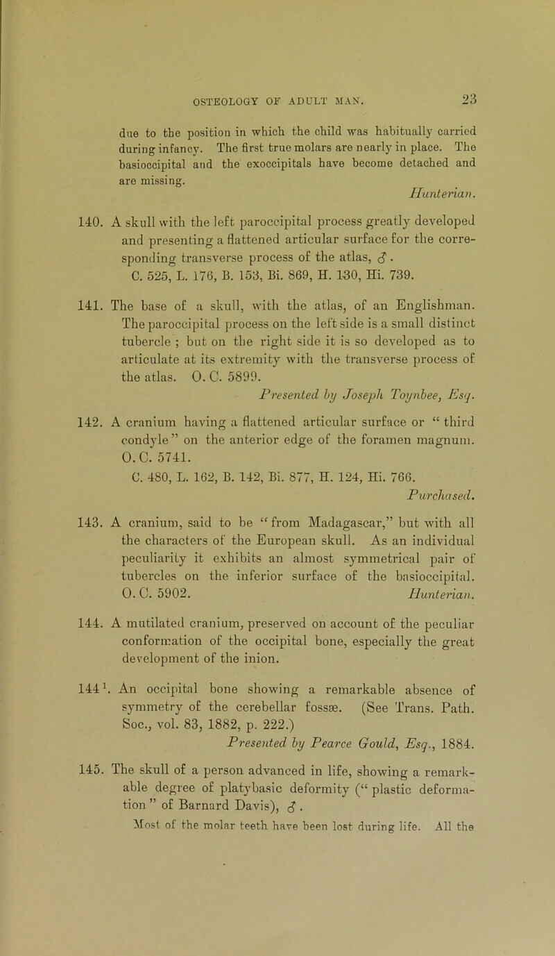due to the position in which the child was habitually curried during infancy. The first true molars are nearly in place. The basioccipital and the exoccipitals have become detached and are missing. Huntenan. 140. A skull with the left paroccipital process greatly developed and presenting a flattened articular surface for the corre- sponding transverse process of the atlas, S • C. 525, L. 176, B. 153, Bi. 869, H. 130, Hi. 739. 141. The base of a skull, with the atlas, of an Englishman. The paroccipital process on the left side is a small distinct tubercle ; but on the right side it is so developed as to articulate at its extremity with the transverse process of the atlas. 0. C. 5899. Presented hy Joseph Toynbee, Es<j. 142. A cranium having a flattened articular surface or “ third condyle” on the anterior edge of the foramen magnum. O.C. 5741. C. 480, L. 162, B. 142, Bi. 877, H. 124, Hi. 766. Purchased. 143. A cranium, said to be “from Madagascar,” but with all the characters of the European skull. As an individual peculiarity it exhibits an almost symmetrical pair of tubercles on the inferior surface of the basioccipital. 0. C. 5902. Hunterian. 144. A mutilated cranium, preserved on account of the peculiar conformation of the occipital bone, especially the great development of the inion. 144 h An occipital bone showing a remarkable absence of symmetry of the cerebellar fossse. (See Trans. Path. Soc., vol. 83, 1882, p. 222.) Presented by Pearce Gould, Esg., 1884. 145. The skull of a person advanced in life, showing a remark- able degree of platybasic deformity (“ plastic deforma- tion ” of Barnard Davis), ^ . Most of the molar teeth have been lost during life. All the