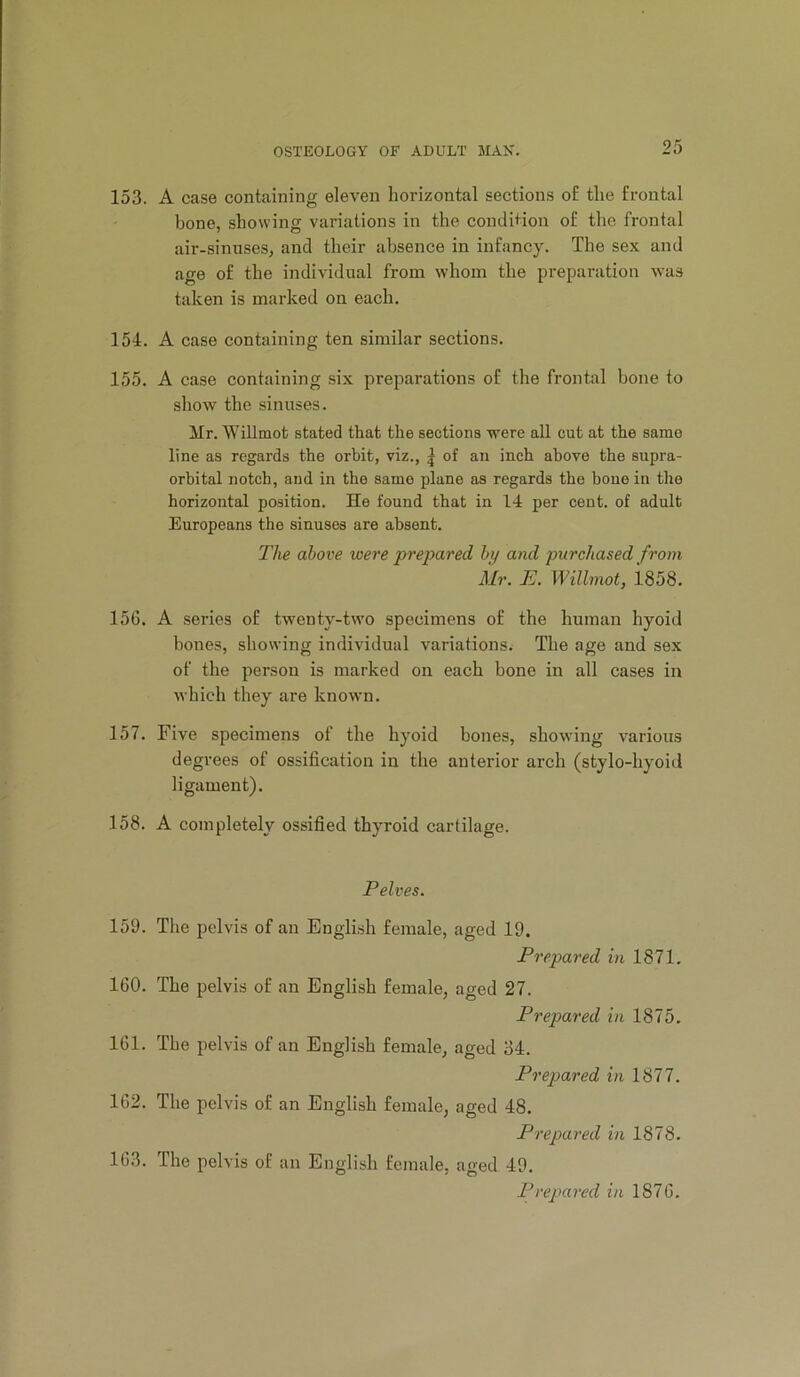 153. A case containing eleven horizontal sections o£ the frontal bone, showing variations in the condition of the frontal air-sinuses, and their absence in infancy. The sex and age of the individual from whom the preparation was taken is marked on each. 154. A case containing ten similar sections. 155. A case containing six preparations of the frontal bone to show the sinuses. Mr. WiUmot stated that the sections were all cut at the same line as regards the orhit, viz., | of an inch above the supra- orbital notch, and in the same plane as regards the bone in the horizontal position. He found that in 14 per cent, of adult Europeans the sinuses are absent. T/ie alcove were prepared hy and purchased from Mr. E. Wilhnot, 1858. 156. A series of twenty-two specimens of the human hyoid bones, showing individual variations. The age and sex of the person is marked on each bone in all cases in which they are known. 157. Five specimens of the hyoid bones, showing various degrees of ossification in the anterior arch (stylo-hyoid ligament). 158. A completely ossified thyroid cartilage. Pelves. 159. The pelvis of an English female, aged 19. Prepared in 1871. 160. The pelvis of an English female, aged 27. Prepared in 1875. 161. The pelvis of an English female, aged 34. Prepared in 1877. 162. The pelvis of an English female, aged 48. Prepared in 1878. 163. The pelvis of an English female, aged 49. Prepared in 1876.