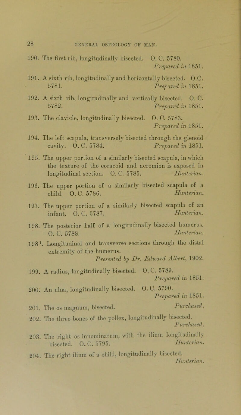 190. Tbe first rib, longitudinally bisected. 0. C. !)780. Pre]}ared in 1851. 191. A sixth rib, longitudinally and horizontally bisected. O.C. 5781. Prepared in 1851. 192. A sixth rib, longitudinally and vertically bisected. 0. C. 5782. Prepared in 1851. 193. The clavicle, longitudinally bisected. 0. C. 5783. Prepared in 1851. 194. The left scapula, transversely bisected through the glenoid cavity. 0. C. 5784. Prepared m 1851. 195. The upper portion of a similarly bisected scapula, in which the texture of the coracoid and acromion is exposed in longitudinal section. 0. C. 5785. Hunterian. 196. The upper portion of a similarly bisected scapula of a child. O. C. 5786. Hunterian. 197. The upper portion of a similarly bisected scapula of an infant. 0. C. 5787. Huntenan. 198. The posterior half of a longitudinally bisected humerus. 0. C. 5788. Hunterian. 198 h Longitudinal and transverse sections through the distal extremity of the humerus. Presented by Dr. Edward Albert., 1902. 199. A radius, longitudinally bisected. O.C. 5789. Prepared in 1851. 200. An ulna, longitudinally bisected. 0. C. 5790. Prepared in 1851. 201. The os magnum, bisected. Purchased. 202. The three bones of the pollex, longitudinally bisected. Purchased. 203. The right os innominatum, with the ilium longitudinally bisected. 0. C. 5795. Hunterian. 204. The right ilium of a child, longitudinally bisected. JIvnterian.