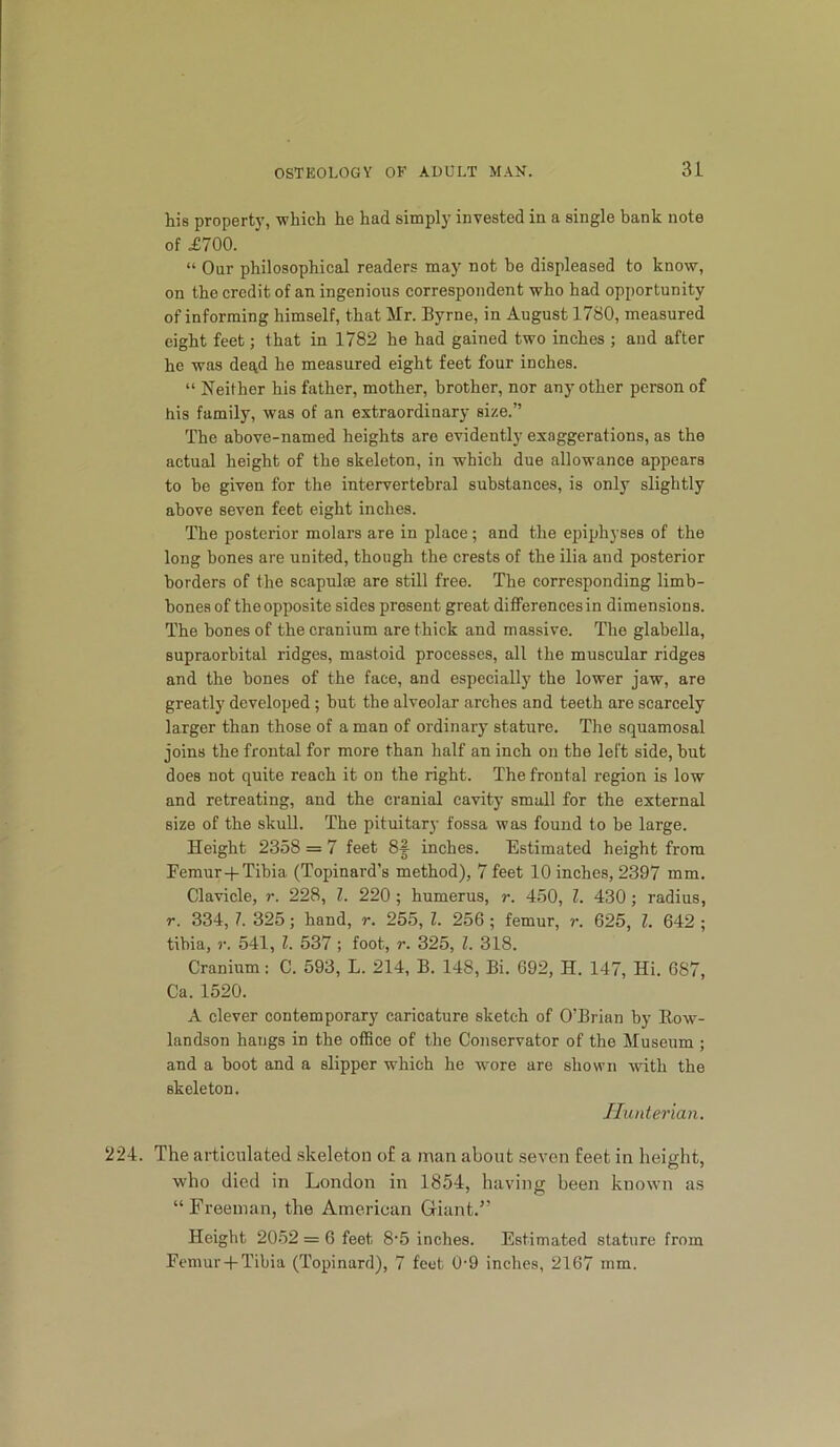 his property, which he had simply invested in a single hank note of .£700. “ Our philosophical readers may not be displeased to know, on the credit of an ingenious correspondent who had opportunity of informing himself, that Mr. Byrne, in August 1780, measured eight feet; that in 1782 he had gained two inches ; and after he was degd he measured eight feet four inches. “ Neither his father, mother, brother, nor any other person of his family, was of an extraordinary size.” The above-named heights are evidently exaggerations, as the actual height of the skeleton, in which due allowance appears to be given for the intervertebral substances, is only slightly above seven feet eight inches. The posterior molars are in place; and the epiphyses of the long bones are united, though the crests of the ilia and posterior borders of the scapulae are still free. The corresponding limb- hones of the opposite sides present great differences in dimensions. The bones of the cranium are thick and massive. The glabella, supraorbital ridges, mastoid processes, all the muscular ridges and the bones of the face, and especially the lower jaw, are greatly developed; but the alveolar arches and teeth are scarcely larger than those of a man of ordinary stature. The squamosal joins the frontal for more than half an inch on the left side, but does not quite reach it on the right. The frontal region is low and retreating, and the cranial cavity small for the external size of the skull. The pituitary fossa was found to be large. Height 2358 = 7 feet 8i inches. Estimated height from Femur-f Tibia (Topinard’s method), 7 feet 10 inches, 2397 mm. Clavicle, r. 228, 1. 220; humerus, r. 450, Z. 430; radius, r. 334, Z. 325; hand, r. 255, Z. 256; femur, r. 625, Z. 642 ; tibia, r. 541, Z. 537 ; foot, r. 325, Z. 318. Cranium: C. 593, L. 214, B. 148, Bi. 692, H. 147, Hi. 687, Ca. 1520. A clever contemporary caricature sketch of O’Brian by Eow- landson hangs in the office of the Conservator of tho Museum ; and a hoot and a slipper which he wore are shown ^vith the skeleton. Hunterian. 224. The articulated skeleton o£ a man about seven £eet in height, who died in London in 1854, having been known as “Freeman, the American Giant.” Height 2052 = 6 feet 8‘5 inches. Estimated stature from Femur-|-Tibia (Topinard), 7 feet 0-9 inches, 2167 mm.