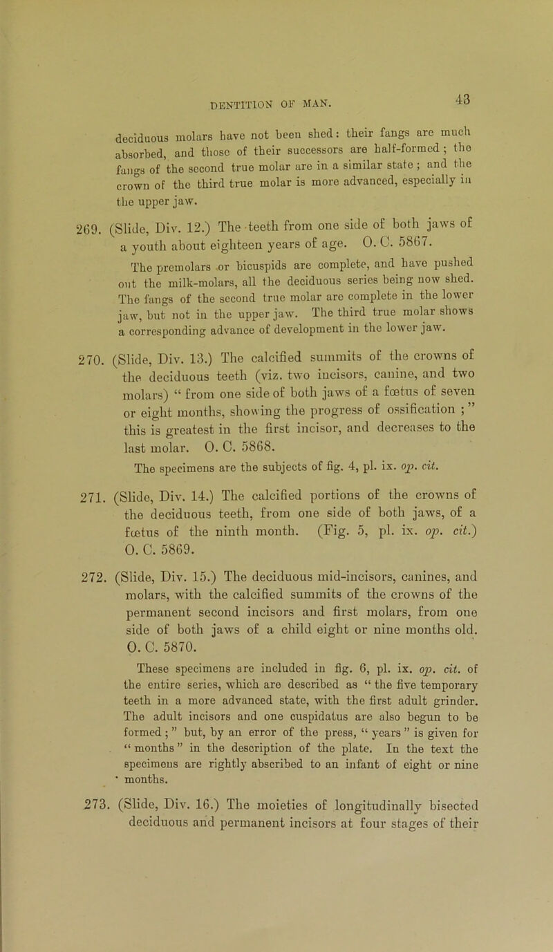 deciduous molars have not been shed: their fangs are much absorbed, and those of their successors are half-formed ; the fangs of 'the second true molar are in a similar state ; and the crown of the third true molar is more advanced, especially in the upper jaw. 269. (Slide, Div. 12.) The teeth from one side of both jaws of a youth about eighteen years of age. 0. C. 5867. The preinolars or bicuspids are complete, and have pushed out the milk-molars, all the deciduous series being now shed. The fangs of the second true molar are complete in the lower jaw, but not in the upper jaw. The third true molar shows a corresponding advance of development in the lower jaw. 270. (Slide, Div. 13.) The calcified summits of the crowns of the deciduous teeth (viz. two incisors, canine, and two molars) “ from one side of both jaws of a foetus of seven or eight months, showing the progress of ossification ; this is greatest in the first incisor, and decreases to the last molar. 0. C. 5868. The specimens are the subjects of fig. 4, pi. ix. op. cit. 271. (Slide, Div. 14.) The calcified portions of the crowns of the deciduous teeth, from one side of both jaws, of a foetus of the ninth month. (Fig. 5, pi. ix. op. cit.) 0.a 5869. 272. (Slide, Div. 15.) The deciduous mid-incisors, canines, and molars, with the calcified summits of the crowns of the permanent second incisors and first molars, from one side of both jaws of a child eight or nine months old. 0. C. 5870. These specimens are included in fig. 6, pi. ix. op. cit. of the entire series, which are described as “ the five temporary teeth in a more advanced state, with the first adult grinder. The adult incisors and one cuspidatus are also begun to be formed ; ” but, by an error of the press, “ years ” is given for “ months ” in the description of the plate. In the text the specimens are rightly abscribed to an infant of eight or nine • months. 273. (Slide, Div. 16.) The moieties of longitudinally bisected deciduous and permanent incisors at four stages of their