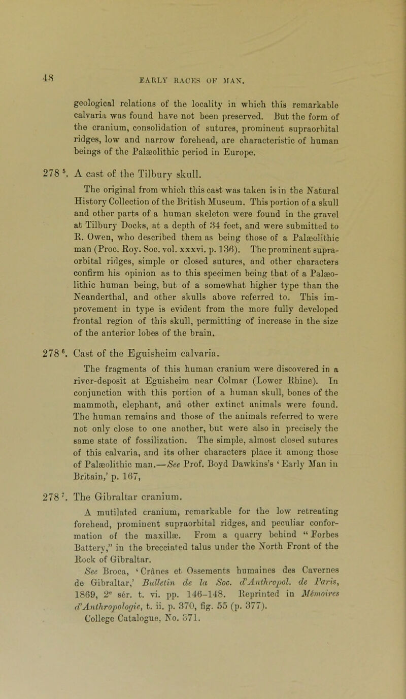 geological relations of the locality in which this remarkable calvaria was found have not been preserved. But the form of the cranium, consolidation of sutures, prominent supraorbital ridges, low and narrow forehead, are characteristic of human beings of the Palaeolithic period in Europe. 278 *. A cast of the Tilbury skull. The original from which this cast was taken is in the Natural History Collection of the British Sluseum. This portion of a skull and other parts of a human skeleton were found in the gravel at Tilbury Docks, at a depth of .84 feet, and were submitted to E. Owen, who described them as being those of a Palaeolithic man (Proc. E03’. Soc. vol. xxxvi. p. 136). The prominent supra- orbital ridges, simple or closed sutures, and other characters confirm his opinion as to this specimen being that of a Palaeo- lithic human being, but of a somewhat higher type than the Neanderthal, and other skulls above referred to. This im- provement in type is evident from the more fully developed frontal region of this skull, permitting of increase in the size of the anterior lobes of the brain. 278®. Cast of the Eguisheim calvaria. The fragments of this human cranium were discovered in a river-deposit at Eguisheim near Colmar (Lower Ehine). In conjunction with this portion of a human skull, bones of the mammoth, elephant, and other extinct animals were found. The human remains and those of the animals referred to were not only close to one another, but were also in precisely the same state of fossilization. The simple, almost closed sutures of this calvaria, and its other characters place it among those of Palaeolithic man.—See Prof. Boyd Dawkins’s ‘Early Man in Britain,’ p. 167, 278 k The Gibraltar cranium. A mutilated cranium, remarkable for the low retreating forebead, prominent supraorbital ridges, and peculiar confor- mation of the maxillae. From a quarry behind “ Eorbes Battery,” in the brecciated talus under the North Front of the Kock of Gibraltar. See Broca, ‘ Crftnes et Osscments humaines des Cavernes de Gibraltar,’ Bulletin de la Soc. d'Anthropol. de Faria, 1869, 2' ser. t. vi. pp. 146-148. Eeprinted in Mimoires d'Anthropoloyie, t. ii. p. 370, fig. 55 (p. 377). College Catalogue, No. 371.