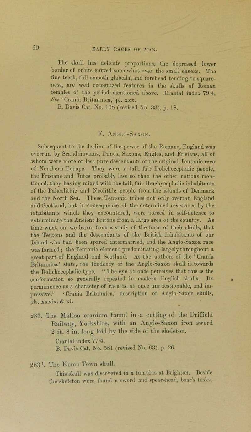 GO Ihe skull has delicate proportions, the depressed lower border of orbits curved somewhat over the small cheeks. The fine teeth, full smooth glabella, and forehead tending to square- ness, are well recognized features in the skulls of Roman females of the period mentioned above. Cranial index 79'4. See ‘Crania Britannica,’ pi. xxx. B. Davis Cat. No. 168 (revised No. 38), p. 18. F. Anglo-Saxon. Subsequent to the decline of the power of the Romans, England was overrun by Scandinavians, Danes, Saxons, Engles, and Frisians, all of whom were more or less pure descendants of the original Teutonic race of Northern Europe. They were a tall, fair Dolichocephalic people, the Frisians and Jutes probably less so than the other nations men- tioned, they having mixed with the tall, fair Brachycephalic inhabitants of the Paleolithic and Neolithic people from the islands of Denmark and the North Sea. These Teutonic tribes not only overran England and Scotland, but in consequence of the determined resistance by the inhabitants which they encountered, were forced in self-defence to exterminate the Ancient Britons from a large area of the country. As time went on we learn, from a study of the form of their skulls, that the Teutons and the descendants of the British inhabitants of our Island who had been spared intermarried, and the Anglo-Saxon race was formed; the Teutonic element predominating largely throughout a great part of England and Scotland. As the authors of the ‘ Crania Britannica’ state, the tendency of the Anglo-Saxon skull is towards the Dolichocephalic type. “ The eye at once perceives that this is the conformation so generally repeated in modern English skulls. Its permanence as a character of race is at once unquestionable, and im- pressive.” ‘ Crania Britannica,’ description of Anglo-Saxon skulls, pis. xxxix. & xl. 283. Ihe Miilton cranium found in a cutting of the Driffield Railway, Yorkshire, with an Anglo-Saxon iron sword 2 ft. 8 in. long laid by the side of the skeleton. Cranial index 77’4. B. Davis Cat. No. 581 (revised No. 63), p. 26. 283 h The Kemp Town skull. This skull was discovered in a tumulus at Brighton. Beside the skeleton were found a sword and si)car-he.id, boar’s tusks,